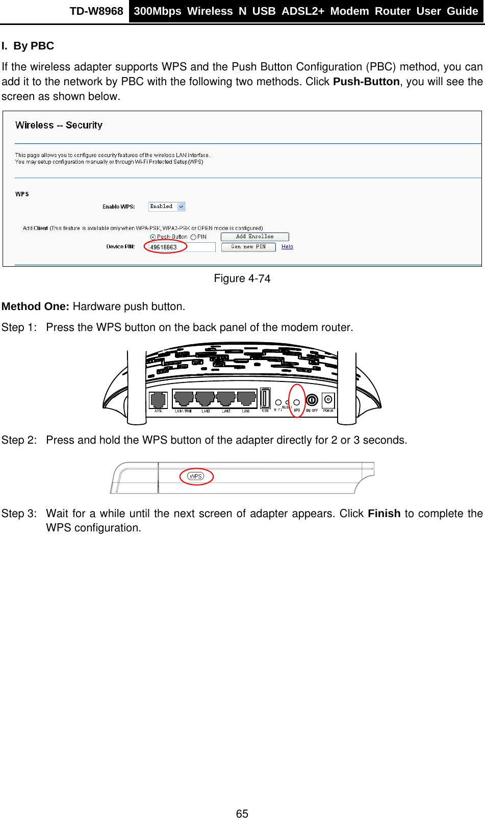 TD-W8968  300Mbps Wireless N USB ADSL2+ Modem Router User Guide  I. By PBC If the wireless adapter supports WPS and the Push Button Configuration (PBC) method, you can add it to the network by PBC with the following two methods. Click Push-Button, you will see the screen as shown below.  Figure 4-74 Method One: Hardware push button. Step 1:  Press the WPS button on the back panel of the modem router.  Step 2:  Press and hold the WPS button of the adapter directly for 2 or 3 seconds.  Step 3:  Wait for a while until the next screen of adapter appears. Click Finish to complete the WPS configuration. 65 