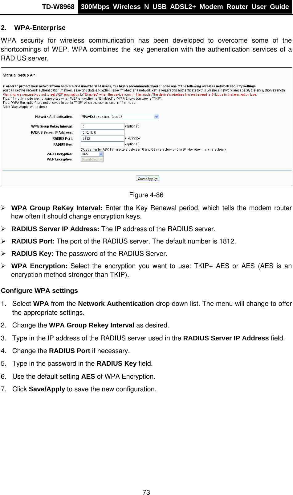 TD-W8968  300Mbps Wireless N USB ADSL2+ Modem Router User Guide  2. WPA-Enterprise WPA security for wireless communication has been developed to overcome some of the shortcomings of WEP. WPA combines the key generation with the authentication services of a RADIUS server.  Figure 4-86 ¾ WPA Group ReKey Interval: Enter the Key Renewal period, which tells the modem router how often it should change encryption keys. ¾ RADIUS Server IP Address: The IP address of the RADIUS server. ¾ RADIUS Port: The port of the RADIUS server. The default number is 1812. ¾ RADIUS Key: The password of the RADIUS Server. ¾ WPA Encryption: Select the encryption you want to use: TKIP+ AES or AES (AES is an encryption method stronger than TKIP). Configure WPA settings 1. Select WPA from the Network Authentication drop-down list. The menu will change to offer the appropriate settings. 2. Change the WPA Group Rekey Interval as desired. 3.  Type in the IP address of the RADIUS server used in the RADIUS Server IP Address field. 4. Change the RADIUS Port if necessary. 5.  Type in the password in the RADIUS Key field. 6.  Use the default setting AES of WPA Encryption. 7. Click Save/Apply to save the new configuration. 73 