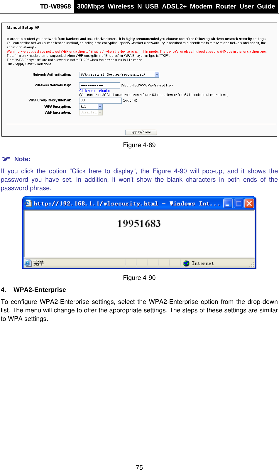 TD-W8968  300Mbps Wireless N USB ADSL2+ Modem Router User Guide   Figure 4-89 ) Note: If you click the option “Click here to display”, the Figure 4-90 will pop-up, and it shows the password you have set. In addition, it won&apos;t show the blank characters in both ends of the password phrase.  Figure 4-90 4. WPA2-Enterprise To configure WPA2-Enterprise settings, select the WPA2-Enterprise option from the drop-down list. The menu will change to offer the appropriate settings. The steps of these settings are similar to WPA settings. 75 