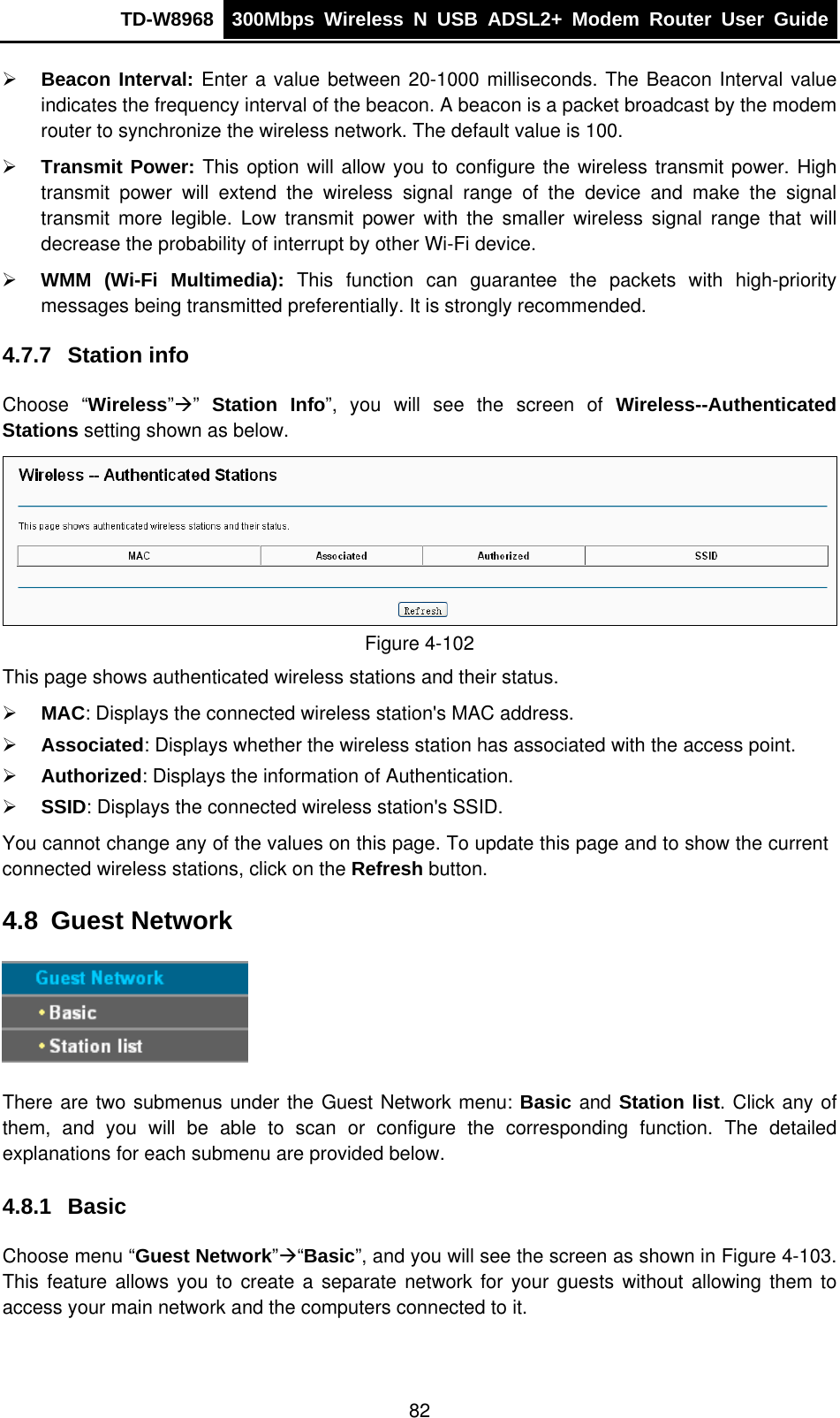 TD-W8968  300Mbps Wireless N USB ADSL2+ Modem Router User Guide  ¾ Beacon Interval: Enter a value between 20-1000 milliseconds. The Beacon Interval value indicates the frequency interval of the beacon. A beacon is a packet broadcast by the modem router to synchronize the wireless network. The default value is 100. ¾ Transmit Power: This option will allow you to configure the wireless transmit power. High transmit power will extend the wireless signal range of the device and make the signal transmit more legible. Low transmit power with the smaller wireless signal range that will decrease the probability of interrupt by other Wi-Fi device. ¾ WMM (Wi-Fi Multimedia): This function can guarantee the packets with high-priority messages being transmitted preferentially. It is strongly recommended. 4.7.7  Station info Choose “Wireless”Æ”  Station Info”, you will see the screen of Wireless--Authenticated Stations setting shown as below.  Figure 4-102 This page shows authenticated wireless stations and their status. ¾ MAC: Displays the connected wireless station&apos;s MAC address. ¾ Associated: Displays whether the wireless station has associated with the access point. ¾ Authorized: Displays the information of Authentication. ¾ SSID: Displays the connected wireless station&apos;s SSID. You cannot change any of the values on this page. To update this page and to show the current connected wireless stations, click on the Refresh button.   4.8  Guest Network  There are two submenus under the Guest Network menu: Basic and Station list. Click any of them, and you will be able to scan or configure the corresponding function. The detailed explanations for each submenu are provided below. 4.8.1  Basic Choose menu “Guest Network”Æ“Basic”, and you will see the screen as shown in Figure 4-103. This feature allows you to create a separate network for your guests without allowing them to access your main network and the computers connected to it.  82 