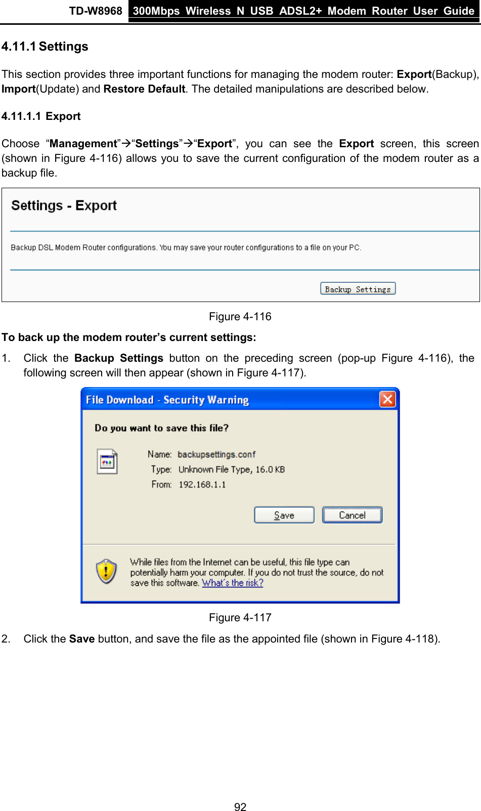 TD-W8968 300Mbps Wireless  N  USB ADSL2+ Modem Router  User Guide  4.11.1 Settings This section provides three important functions for managing the modem router: Export(Backup), Import(Update) and Restore Default. The detailed manipulations are described below. 4.11.1.1 Export Choose “Management”“Settings”“Export”, you can see the Export screen, this screen (shown in Figure 4-116) allows you to save the current configuration of the modem router as a backup file.  Figure 4-116 To back up the modem router’s current settings: 1. Click the Backup Settings  button  on the preceding screen (pop-up  Figure  4-116),  the following screen will then appear (shown in Figure 4-117).  Figure 4-117 2. Click the Save button, and save the file as the appointed file (shown in Figure 4-118). 92 