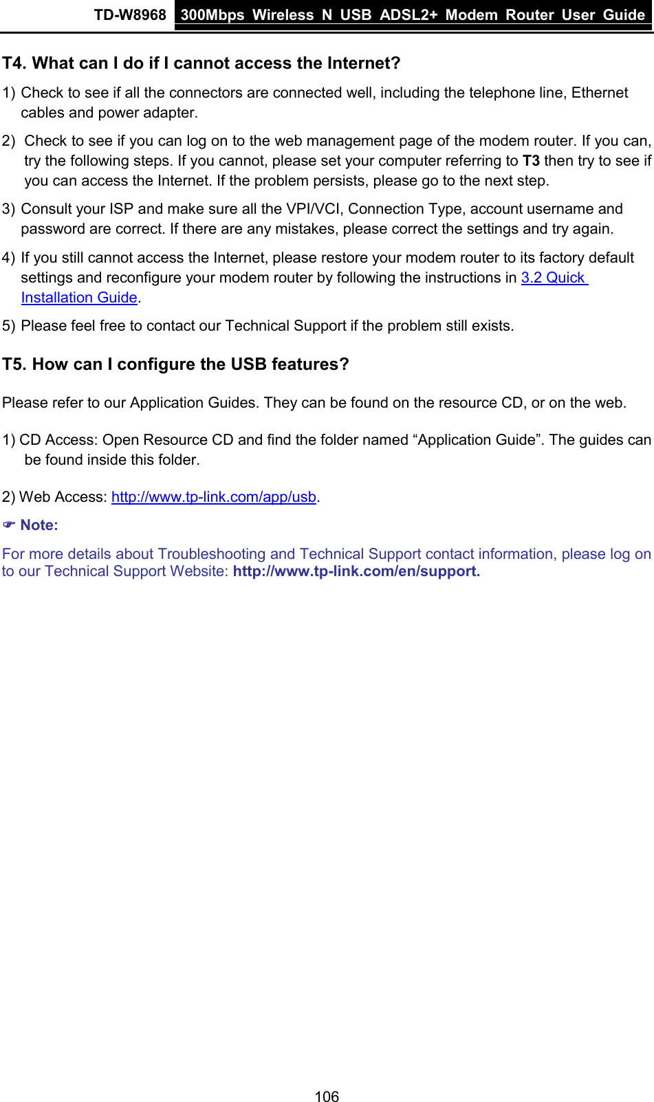 TD-W8968 300Mbps Wireless  N  USB ADSL2+ Modem Router  User Guide  T4. What can I do if I cannot access the Internet? 1) Check to see if all the connectors are connected well, including the telephone line, Ethernet cables and power adapter. 2) Check to see if you can log on to the web management page of the modem router. If you can, try the following steps. If you cannot, please set your computer referring to T3 then try to see if you can access the Internet. If the problem persists, please go to the next step. 3) Consult your ISP and make sure all the VPI/VCI, Connection Type, account username and password are correct. If there are any mistakes, please correct the settings and try again. 4) If you still cannot access the Internet, please restore your modem router to its factory default settings and reconfigure your modem router by following the instructions in 3.2 Quick Installation Guide. 5) Please feel free to contact our Technical Support if the problem still exists. T5. How can I configure the USB features? Please refer to our Application Guides. They can be found on the resource CD, or on the web. 1) CD Access: Open Resource CD and find the folder named “Application Guide”. The guides can be found inside this folder. 2) Web Access: http://www.tp-link.com/app/usb.  Note: For more details about Troubleshooting and Technical Support contact information, please log on to our Technical Support Website: http://www.tp-link.com/en/support.  106 