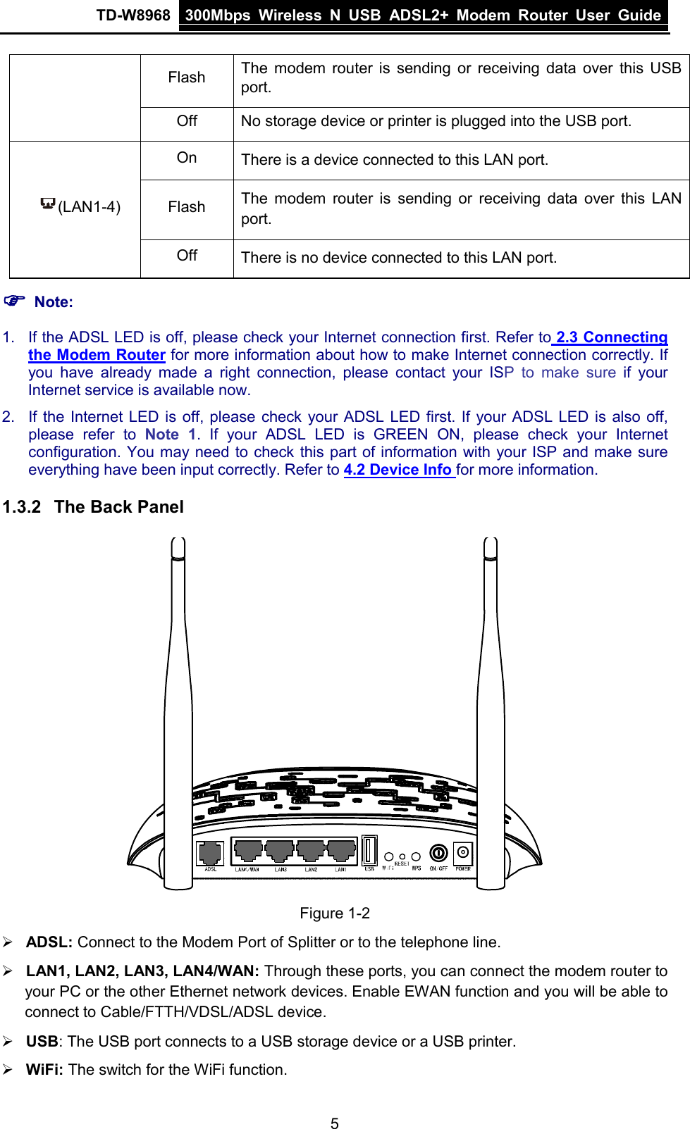 TD-W8968 300Mbps Wireless  N  USB ADSL2+ Modem Router  User Guide  Flash The modem router is sending or receiving data over this USB port. Off No storage device or printer is plugged into the USB port. (LAN1-4) On There is a device connected to this LAN port. Flash The modem router is sending or receiving data over this LAN port. Off There is no device connected to this LAN port.  Note: 1. If the ADSL LED is off, please check your Internet connection first. Refer to 2.3 Connecting the Modem Router for more information about how to make Internet connection correctly. If you have already made a right connection, please contact your ISP to make sure if your Internet service is available now. 2. If the Internet LED is off, please check your ADSL LED first. If your ADSL LED is also off, please refer to Note 1. If your ADSL LED is GREEN ON, please check your Internet configuration. You may need to check this part of information with your ISP and make sure everything have been input correctly. Refer to 4.2 Device Info for more information. 1.3.2 The Back Panel  Figure 1-2  ADSL: Connect to the Modem Port of Splitter or to the telephone line.  LAN1, LAN2, LAN3, LAN4/WAN: Through these ports, you can connect the modem router to your PC or the other Ethernet network devices. Enable EWAN function and you will be able to connect to Cable/FTTH/VDSL/ADSL device.  USB: The USB port connects to a USB storage device or a USB printer.  WiFi: The switch for the WiFi function. 5 