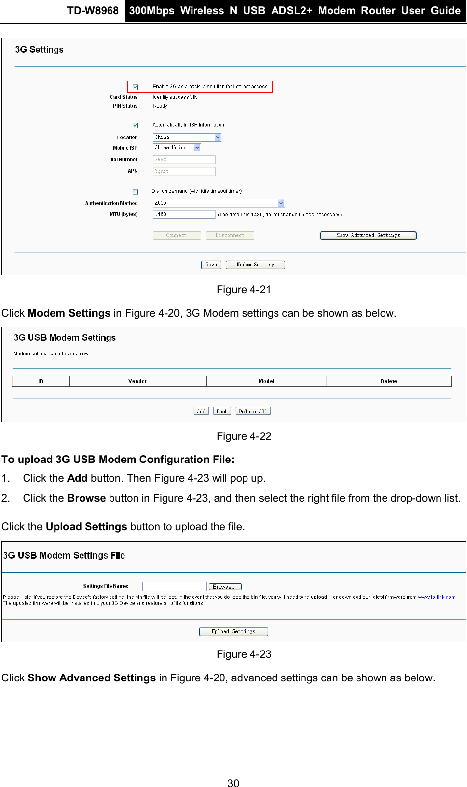 TD-W8968 300Mbps Wireless  N  USB ADSL2+ Modem Router  User Guide   Figure 4-21 Click Modem Settings in Figure 4-20, 3G Modem settings can be shown as below.  Figure 4-22 To upload 3G USB Modem Configuration File:   1. Click the Add button. Then Figure 4-23 will pop up. 2. Click the Browse button in Figure 4-23, and then select the right file from the drop-down list. Click the Upload Settings button to upload the file.  Figure 4-23 Click Show Advanced Settings in Figure 4-20, advanced settings can be shown as below. 30 