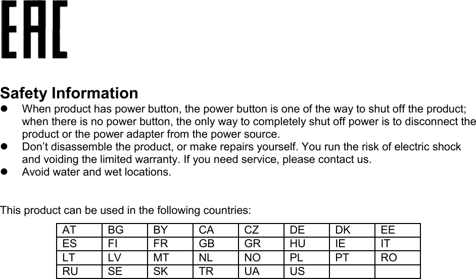    Safety Information  When product has power button, the power button is one of the way to shut off the product; when there is no power button, the only way to completely shut off power is to disconnect the product or the power adapter from the power source.  Don’t disassemble the product, or make repairs yourself. You run the risk of electric shock and voiding the limited warranty. If you need service, please contact us.  Avoid water and wet locations.  This product can be used in the following countries: AT BG BY CA CZ DE DK EE ES FI FR GB GR HU IE IT LT LV MT NL NO PL PT RO RU SE SK TR UA US     