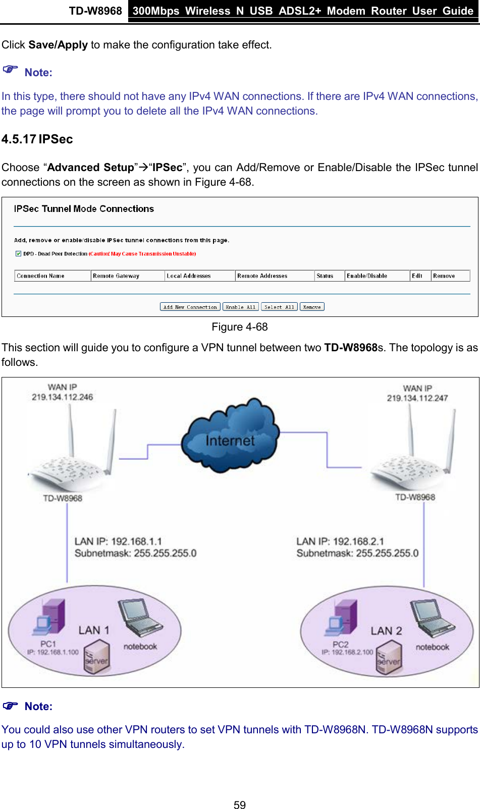 TD-W8968 300Mbps Wireless  N  USB ADSL2+ Modem Router  User Guide  Click Save/Apply to make the configuration take effect.  Note: In this type, there should not have any IPv4 WAN connections. If there are IPv4 WAN connections, the page will prompt you to delete all the IPv4 WAN connections. 4.5.17 IPSec Choose “Advanced Setup”“IPSec”, you can Add/Remove or Enable/Disable the IPSec tunnel connections on the screen as shown in Figure 4-68.    Figure 4-68 This section will guide you to configure a VPN tunnel between two TD-W8968s. The topology is as follows.   Note: You could also use other VPN routers to set VPN tunnels with TD-W8968N. TD-W8968N supports up to 10 VPN tunnels simultaneously. 59 
