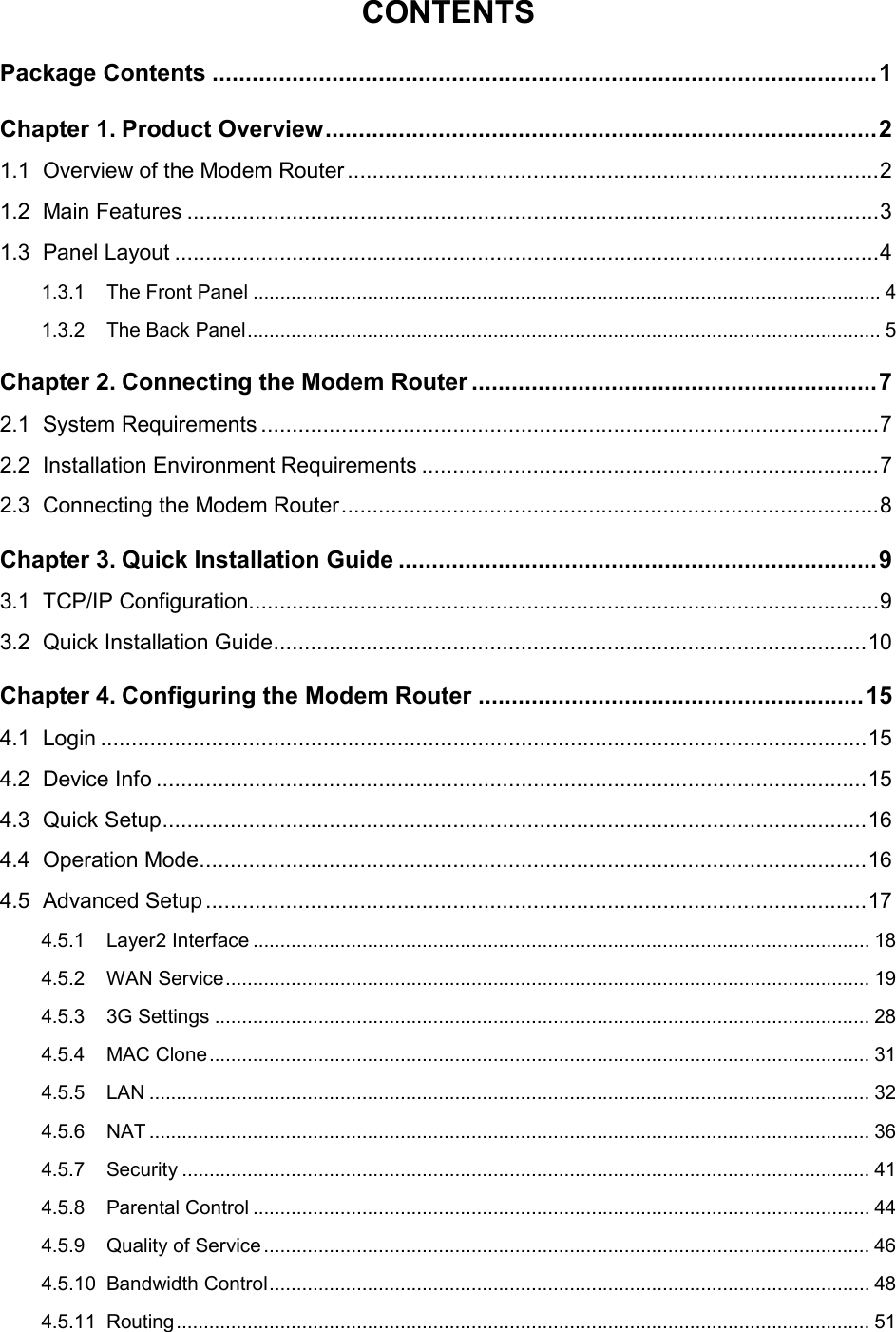  CONTENTS Package Contents .................................................................................................... 1 Chapter 1. Product Overview ................................................................................... 2 1.1 Overview of the Modem Router ...................................................................................... 2 1.2 Main Features ................................................................................................................ 3 1.3 Panel Layout .................................................................................................................. 4 1.3.1 The Front Panel ................................................................................................................... 4 1.3.2 The Back Panel .................................................................................................................... 5 Chapter 2. Connecting the Modem Router ............................................................. 7 2.1 System Requirements .................................................................................................... 7 2.2 Installation Environment Requirements .......................................................................... 7 2.3 Connecting the Modem Router ....................................................................................... 8 Chapter 3. Quick Installation Guide ........................................................................ 9 3.1 TCP/IP Configuration...................................................................................................... 9 3.2 Quick Installation Guide ................................................................................................ 10 Chapter 4. Configuring the Modem Router .......................................................... 15 4.1 Login ............................................................................................................................ 15 4.2 Device Info ................................................................................................................... 15 4.3 Quick Setup .................................................................................................................. 16 4.4 Operation Mode ............................................................................................................ 16 4.5 Advanced Setup ........................................................................................................... 17 4.5.1 Layer2 Interface ................................................................................................................. 18 4.5.2 WAN Service ...................................................................................................................... 19 4.5.3 3G Settings ........................................................................................................................ 28 4.5.4 MAC Clone ......................................................................................................................... 31 4.5.5 LAN .................................................................................................................................... 32 4.5.6 NAT .................................................................................................................................... 36 4.5.7 Security .............................................................................................................................. 41 4.5.8 Parental Control ................................................................................................................. 44 4.5.9 Quality of Service ............................................................................................................... 46 4.5.10 Bandwidth Control .............................................................................................................. 48 4.5.11 Routing ............................................................................................................................... 51  