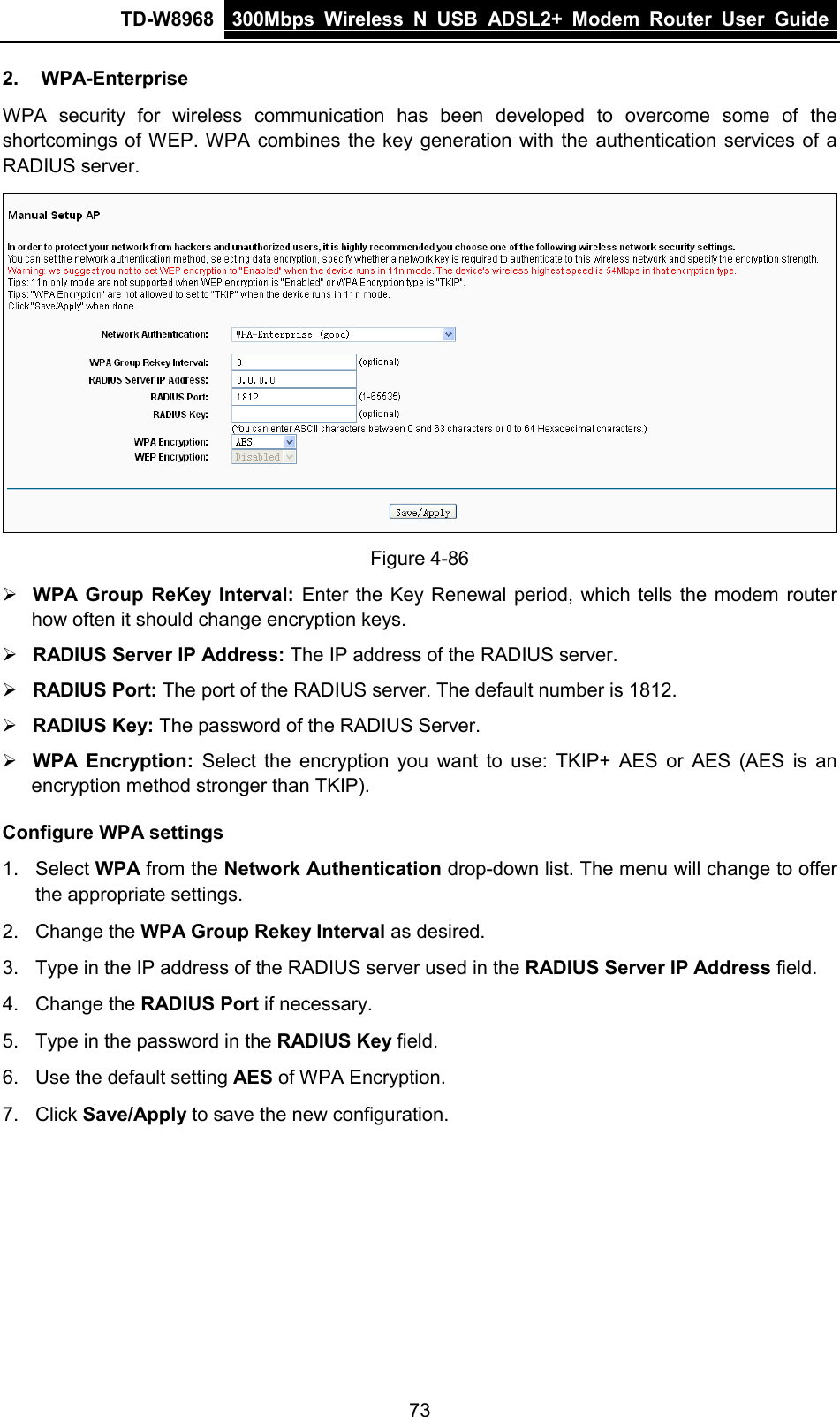 TD-W8968 300Mbps Wireless  N  USB ADSL2+ Modem Router  User Guide  2. WPA-Enterprise WPA security for wireless communication has been developed to overcome some of the shortcomings of WEP. WPA combines the key generation with the authentication services of a RADIUS server.  Figure 4-86  WPA Group ReKey Interval: Enter the Key Renewal period, which tells the modem router how often it should change encryption keys.  RADIUS Server IP Address: The IP address of the RADIUS server.  RADIUS Port: The port of the RADIUS server. The default number is 1812.  RADIUS Key: The password of the RADIUS Server.  WPA Encryption: Select the encryption  you want to use:  TKIP+  AES or AES  (AES is an encryption method stronger than TKIP). Configure WPA settings 1. Select WPA from the Network Authentication drop-down list. The menu will change to offer the appropriate settings. 2. Change the WPA Group Rekey Interval as desired. 3. Type in the IP address of the RADIUS server used in the RADIUS Server IP Address field. 4. Change the RADIUS Port if necessary. 5. Type in the password in the RADIUS Key field. 6. Use the default setting AES of WPA Encryption. 7. Click Save/Apply to save the new configuration. 73 