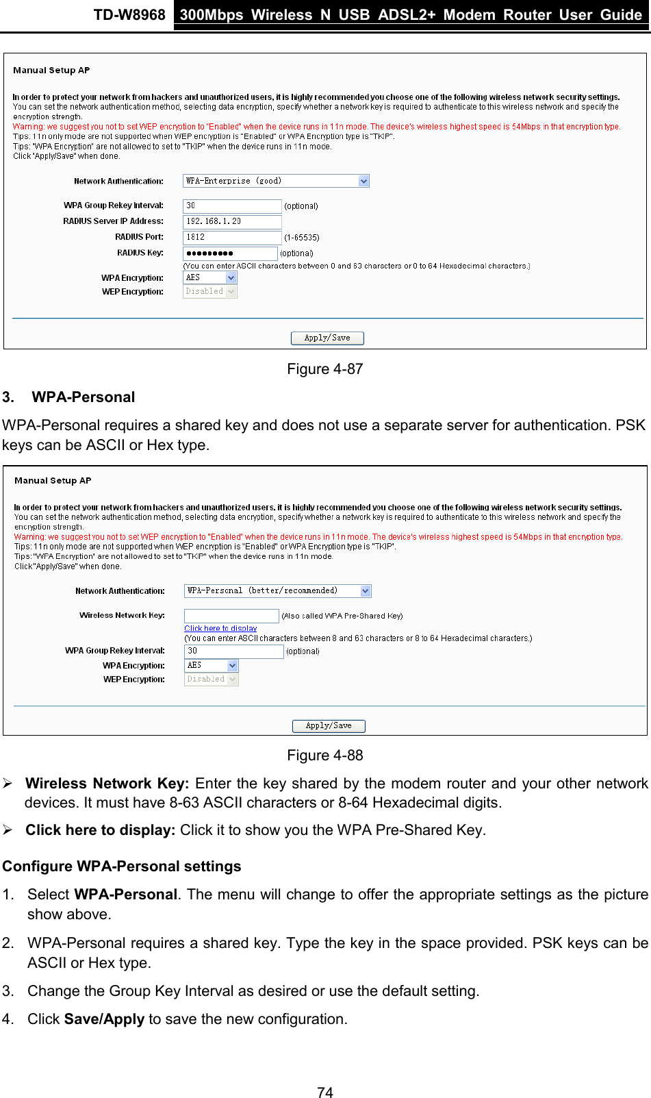 TD-W8968 300Mbps Wireless  N  USB ADSL2+ Modem Router  User Guide   Figure 4-87 3. WPA-Personal WPA-Personal requires a shared key and does not use a separate server for authentication. PSK keys can be ASCII or Hex type.  Figure 4-88  Wireless Network Key: Enter the key shared by the modem router and your other network devices. It must have 8-63 ASCII characters or 8-64 Hexadecimal digits.  Click here to display: Click it to show you the WPA Pre-Shared Key. Configure WPA-Personal settings 1.  Select WPA-Personal. The menu will change to offer the appropriate settings as the picture show above. 2. WPA-Personal requires a shared key. Type the key in the space provided. PSK keys can be ASCII or Hex type. 3. Change the Group Key Interval as desired or use the default setting. 4. Click Save/Apply to save the new configuration. 74 