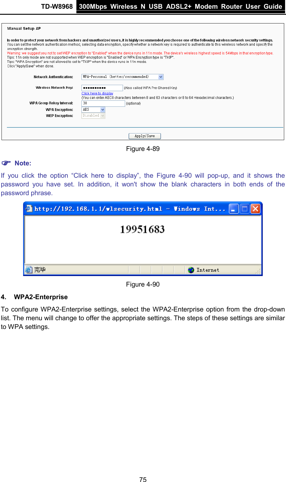 TD-W8968 300Mbps Wireless  N  USB ADSL2+ Modem Router  User Guide   Figure 4-89  Note: If you click the option “Click  here to display”,  the  Figure  4-90 will pop-up,  and it shows the password you have set. In addition, it won&apos;t show the blank characters in both ends of the password phrase.  Figure 4-90 4. WPA2-Enterprise To configure WPA2-Enterprise settings, select the WPA2-Enterprise option from the drop-down list. The menu will change to offer the appropriate settings. The steps of these settings are similar to WPA settings. 75 