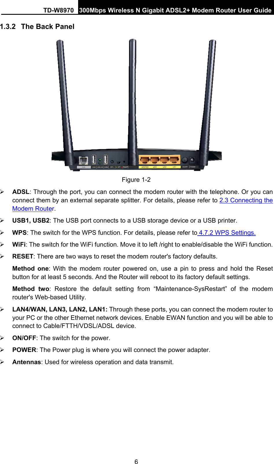 TD-W8970  300Mbps Wireless N Gigabit ADSL2+ Modem Router User Guide 6 1.3.2  The Back Panel  Figure 1-2 ¾ ADSL: Through the port, you can connect the modem router with the telephone. Or you can connect them by an external separate splitter. For details, please refer to 2.3 Connecting the Modem Router.  ¾ USB1, USB2: The USB port connects to a USB storage device or a USB printer. ¾ WPS: The switch for the WPS function. For details, please refer to 4.7.2 WPS Settings. ¾ WiFi: The switch for the WiFi function. Move it to left /right to enable/disable the WiFi function. ¾ RESET: There are two ways to reset the modem router&apos;s factory defaults.   Method one: With the modem router powered on, use a pin to press and hold the Reset button for at least 5 seconds. And the Router will reboot to its factory default settings. Method two: Restore the default setting from “Maintenance-SysRestart” of the modem router&apos;s Web-based Utility. ¾ LAN4/WAN, LAN3, LAN2, LAN1: Through these ports, you can connect the modem router to your PC or the other Ethernet network devices. Enable EWAN function and you will be able to connect to Cable/FTTH/VDSL/ADSL device. ¾ ON/OFF: The switch for the power. ¾ POWER: The Power plug is where you will connect the power adapter. ¾ Antennas: Used for wireless operation and data transmit. 