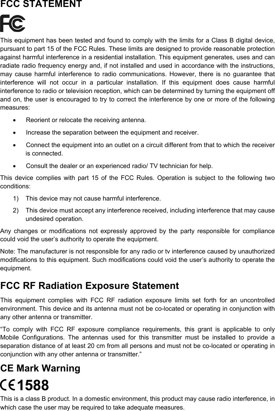  FCC STATEMENT  This equipment has been tested and found to comply with the limits for a Class B digital device, pursuant to part 15 of the FCC Rules. These limits are designed to provide reasonable protection against harmful interference in a residential installation. This equipment generates, uses and can radiate radio frequency energy and, if not installed and used in accordance with the instructions, may cause harmful interference to radio communications. However, there is no guarantee that interference will not occur in a particular installation. If this equipment does cause harmful interference to radio or television reception, which can be determined by turning the equipment off and on, the user is encouraged to try to correct the interference by one or more of the following measures: •  Reorient or relocate the receiving antenna. •  Increase the separation between the equipment and receiver. •  Connect the equipment into an outlet on a circuit different from that to which the receiver is connected.   •  Consult the dealer or an experienced radio/ TV technician for help. This device complies with part 15 of the FCC Rules. Operation is subject to the following two conditions: 1)  This device may not cause harmful interference. 2)  This device must accept any interference received, including interference that may cause undesired operation. Any changes or modifications not expressly approved by the party responsible for compliance could void the user’s authority to operate the equipment. Note: The manufacturer is not responsible for any radio or tv interference caused by unauthorized modifications to this equipment. Such modifications could void the user’s authority to operate the equipment. FCC RF Radiation Exposure Statement This equipment complies with FCC RF radiation exposure limits set forth for an uncontrolled environment. This device and its antenna must not be co-located or operating in conjunction with any other antenna or transmitter. “To comply with FCC RF exposure compliance requirements, this grant is applicable to only Mobile Configurations. The antennas used for this transmitter must be installed to provide a separation distance of at least 20 cm from all persons and must not be co-located or operating in conjunction with any other antenna or transmitter.” CE Mark Warning  This is a class B product. In a domestic environment, this product may cause radio interference, in which case the user may be required to take adequate measures.  