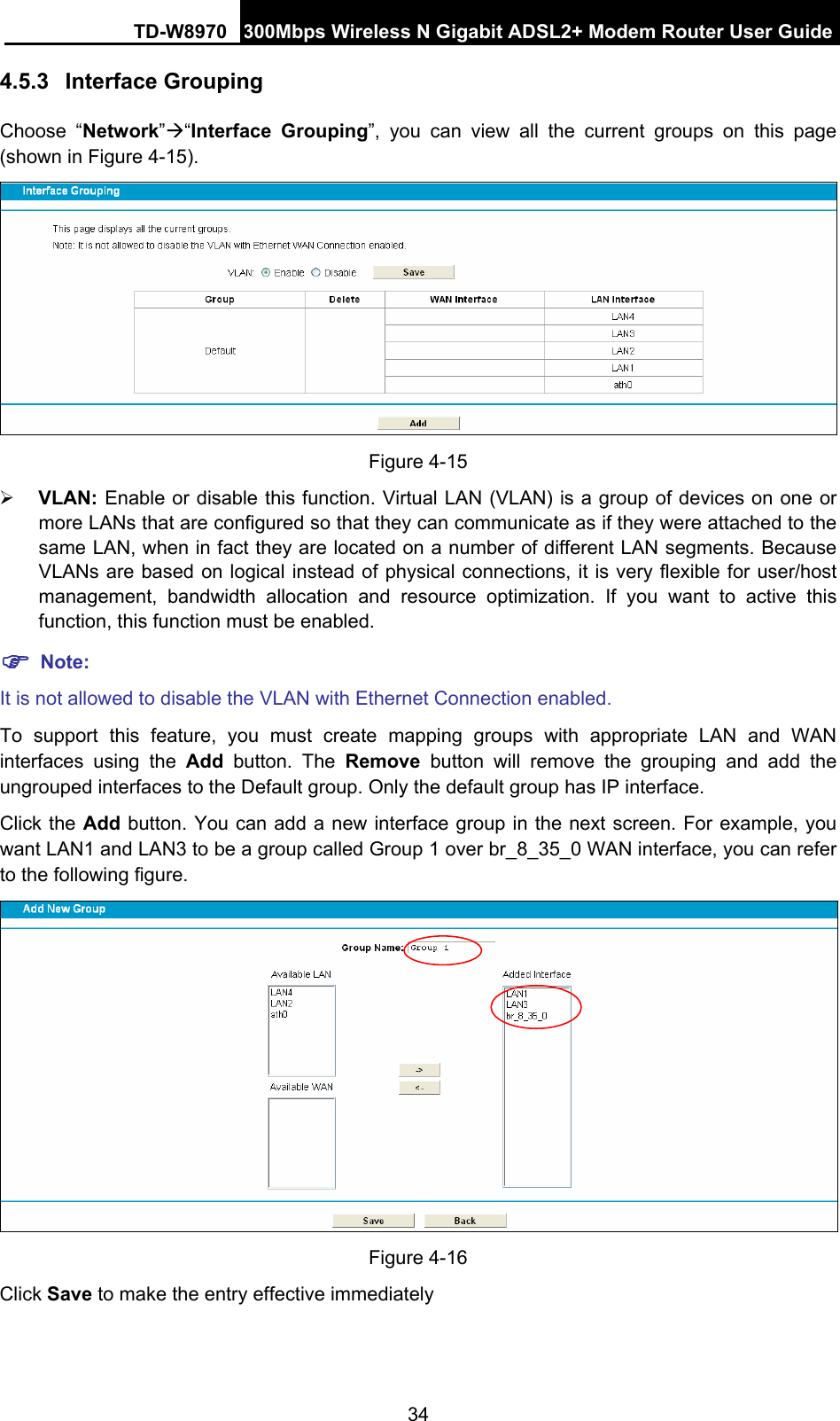 TD-W8970 300Mbps Wireless N Gigabit ADSL2+ Modem Router User Guide 34 4.5.3  Interface Grouping Choose “Network”Æ“Interface Grouping”, you can view all the current groups on this page (shown in Figure 4-15).   Figure 4-15 ¾ VLAN: Enable or disable this function. Virtual LAN (VLAN) is a group of devices on one or more LANs that are configured so that they can communicate as if they were attached to the same LAN, when in fact they are located on a number of different LAN segments. Because VLANs are based on logical instead of physical connections, it is very flexible for user/host management, bandwidth allocation and resource optimization. If you want to active this function, this function must be enabled.   ) Note: It is not allowed to disable the VLAN with Ethernet Connection enabled. To support this feature, you must create mapping groups with appropriate LAN and WAN interfaces using the Add button. The Remove button will remove the grouping and add the ungrouped interfaces to the Default group. Only the default group has IP interface. Click the Add button. You can add a new interface group in the next screen. For example, you want LAN1 and LAN3 to be a group called Group 1 over br_8_35_0 WAN interface, you can refer to the following figure.    Figure 4-16 Click Save to make the entry effective immediately 