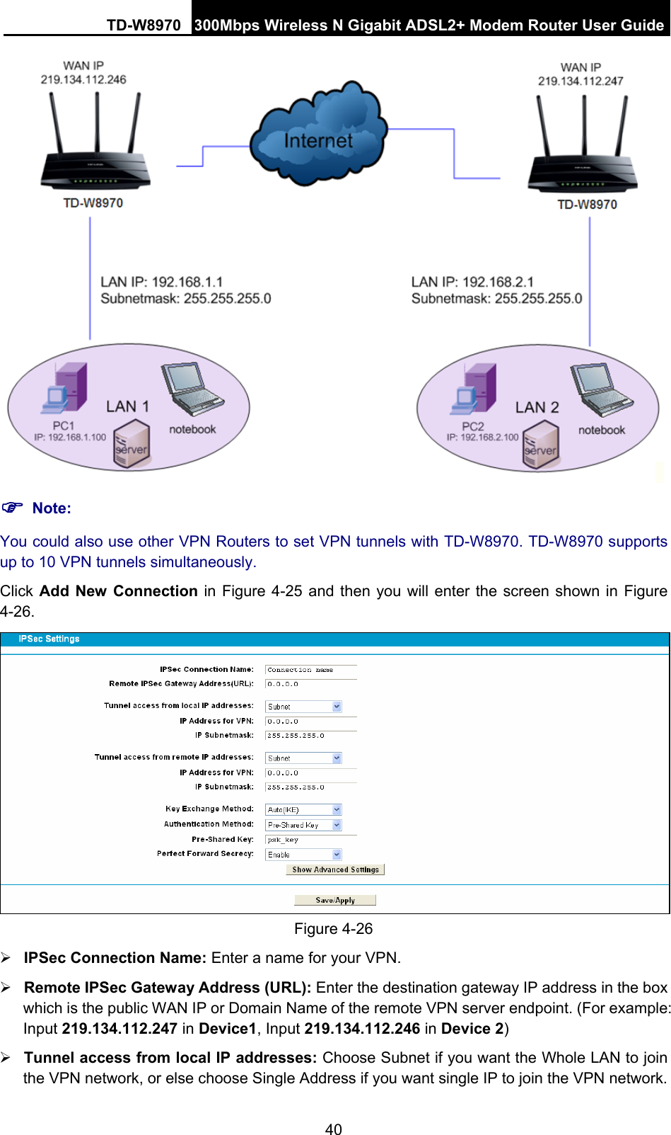 TD-W8970 300Mbps Wireless N Gigabit ADSL2+ Modem Router User Guide 40  ) Note: You could also use other VPN Routers to set VPN tunnels with TD-W8970. TD-W8970 supports up to 10 VPN tunnels simultaneously. Click Add New Connection in Figure 4-25 and then you will enter the screen shown in Figure 4-26.  Figure 4-26 ¾ IPSec Connection Name: Enter a name for your VPN. ¾ Remote IPSec Gateway Address (URL): Enter the destination gateway IP address in the box which is the public WAN IP or Domain Name of the remote VPN server endpoint. (For example: Input 219.134.112.247 in Device1, Input 219.134.112.246 in Device 2) ¾ Tunnel access from local IP addresses: Choose Subnet if you want the Whole LAN to join the VPN network, or else choose Single Address if you want single IP to join the VPN network. 
