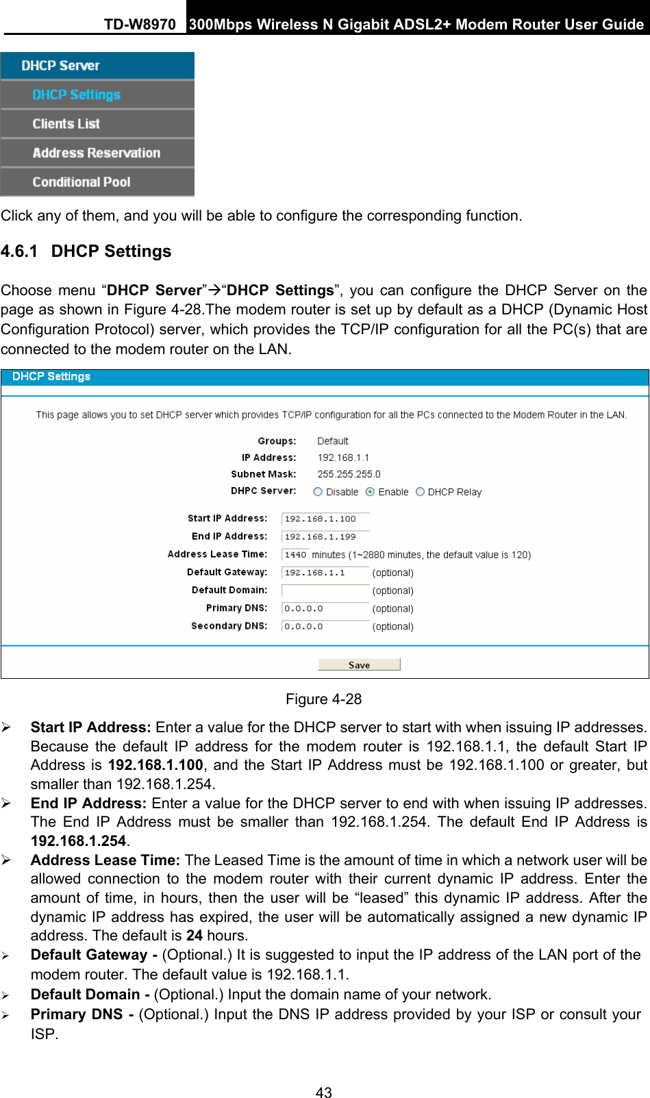 TD-W8970 300Mbps Wireless N Gigabit ADSL2+ Modem Router User Guide 43  Click any of them, and you will be able to configure the corresponding function. 4.6.1  DHCP Settings Choose menu “DHCP Server”Æ“DHCP Settings”, you can configure the DHCP Server on the page as shown in Figure 4-28.The modem router is set up by default as a DHCP (Dynamic Host Configuration Protocol) server, which provides the TCP/IP configuration for all the PC(s) that are connected to the modem router on the LAN.  Figure 4-28 ¾ Start IP Address: Enter a value for the DHCP server to start with when issuing IP addresses. Because the default IP address for the modem router is 192.168.1.1, the default Start IP Address is 192.168.1.100, and the Start IP Address must be 192.168.1.100 or greater, but smaller than 192.168.1.254. ¾ End IP Address: Enter a value for the DHCP server to end with when issuing IP addresses. The End IP Address must be smaller than 192.168.1.254. The default End IP Address is 192.168.1.254. ¾ Address Lease Time: The Leased Time is the amount of time in which a network user will be allowed connection to the modem router with their current dynamic IP address. Enter the amount of time, in hours, then the user will be “leased” this dynamic IP address. After the dynamic IP address has expired, the user will be automatically assigned a new dynamic IP address. The default is 24 hours. ¾ Default Gateway - (Optional.) It is suggested to input the IP address of the LAN port of the modem router. The default value is 192.168.1.1. ¾ Default Domain - (Optional.) Input the domain name of your network. ¾ Primary DNS - (Optional.) Input the DNS IP address provided by your ISP or consult your ISP. 