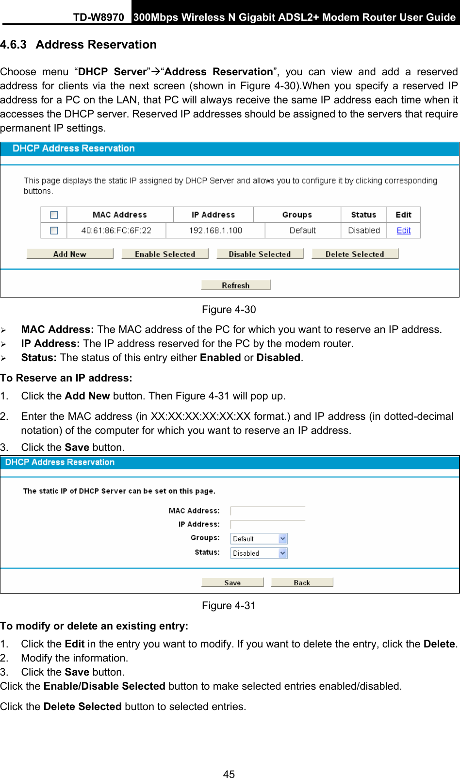 TD-W8970 300Mbps Wireless N Gigabit ADSL2+ Modem Router User Guide 45 4.6.3  Address Reservation Choose menu “DHCP Server”Æ“Address Reservation”, you can view and add a reserved address for clients via the next screen (shown in Figure 4-30).When you specify a reserved IP address for a PC on the LAN, that PC will always receive the same IP address each time when it accesses the DHCP server. Reserved IP addresses should be assigned to the servers that require permanent IP settings.    Figure 4-30   ¾ MAC Address: The MAC address of the PC for which you want to reserve an IP address. ¾ IP Address: The IP address reserved for the PC by the modem router. ¾ Status: The status of this entry either Enabled or Disabled. To Reserve an IP address:  1. Click the Add New button. Then Figure 4-31 will pop up. 2.  Enter the MAC address (in XX:XX:XX:XX:XX:XX format.) and IP address (in dotted-decimal notation) of the computer for which you want to reserve an IP address.   3. Click the Save button.    Figure 4-31   To modify or delete an existing entry: 1. Click the Edit in the entry you want to modify. If you want to delete the entry, click the Delete. 2.  Modify the information.   3. Click the Save button. Click the Enable/Disable Selected button to make selected entries enabled/disabled. Click the Delete Selected button to selected entries. 