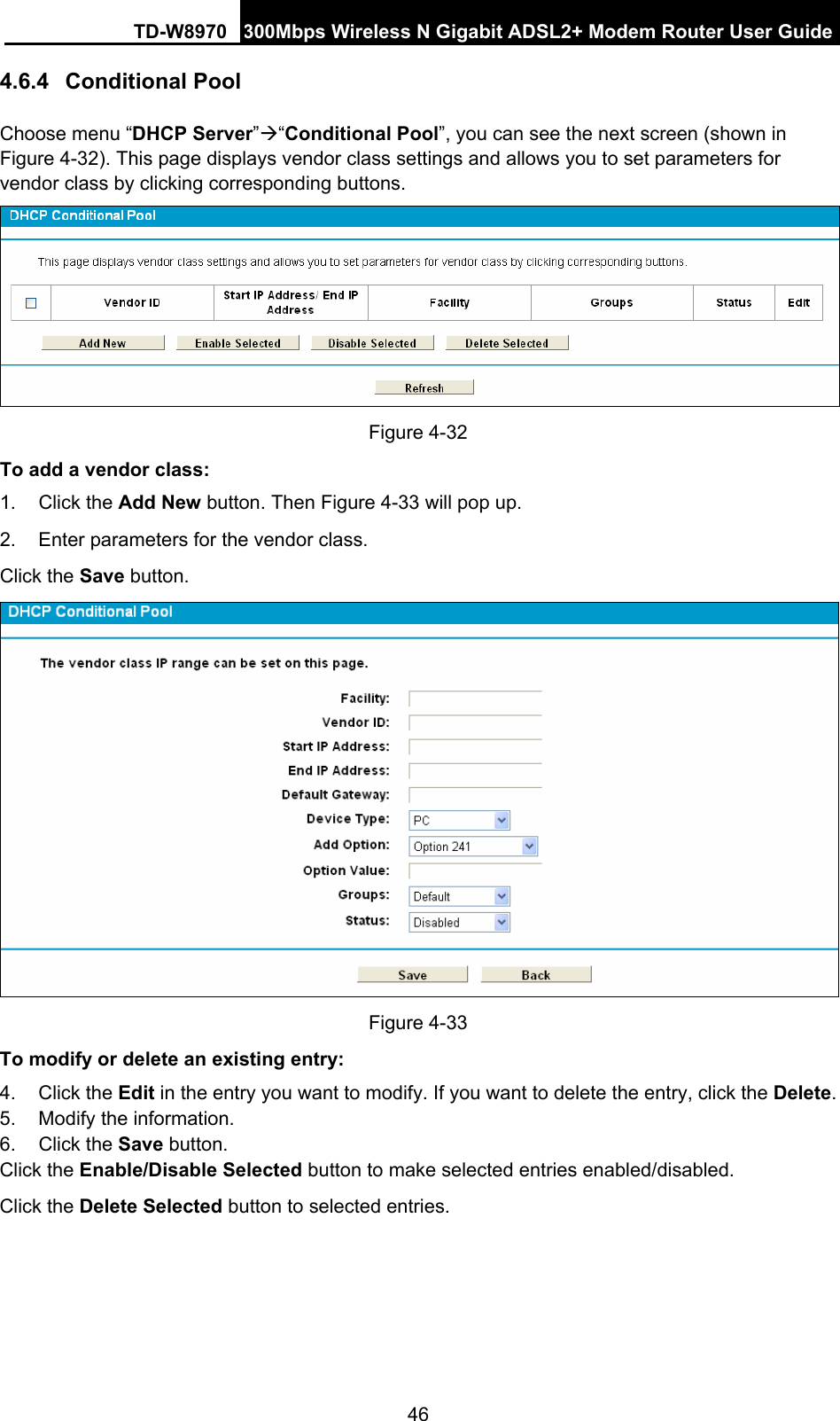 TD-W8970 300Mbps Wireless N Gigabit ADSL2+ Modem Router User Guide 46 4.6.4  Conditional Pool Choose menu “DHCP Server”Æ“Conditional Pool”, you can see the next screen (shown in Figure 4-32). This page displays vendor class settings and allows you to set parameters for vendor class by clicking corresponding buttons.  Figure 4-32 To add a vendor class: 1. Click the Add New button. Then Figure 4-33 will pop up. 2.  Enter parameters for the vendor class.   Click the Save button.  Figure 4-33 To modify or delete an existing entry: 4. Click the Edit in the entry you want to modify. If you want to delete the entry, click the Delete. 5.  Modify the information.   6. Click the Save button. Click the Enable/Disable Selected button to make selected entries enabled/disabled. Click the Delete Selected button to selected entries. 