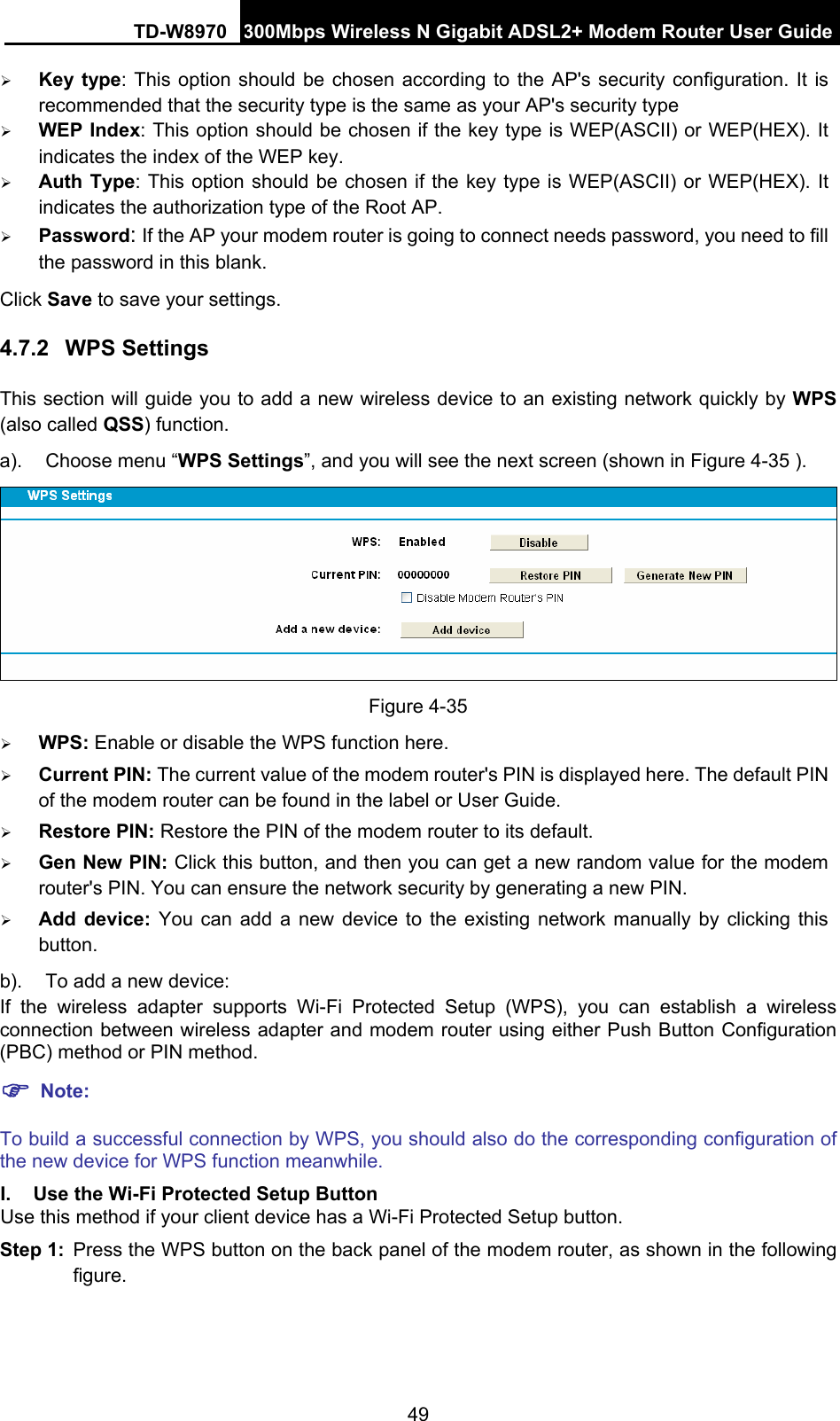 TD-W8970 300Mbps Wireless N Gigabit ADSL2+ Modem Router User Guide 49 ¾ Key type: This option should be chosen according to the AP&apos;s security configuration. It is recommended that the security type is the same as your AP&apos;s security type ¾ WEP Index: This option should be chosen if the key type is WEP(ASCII) or WEP(HEX). It indicates the index of the WEP key. ¾ Auth Type: This option should be chosen if the key type is WEP(ASCII) or WEP(HEX). It indicates the authorization type of the Root AP. ¾ Password: If the AP your modem router is going to connect needs password, you need to fill the password in this blank. Click Save to save your settings. 4.7.2  WPS Settings This section will guide you to add a new wireless device to an existing network quickly by WPS (also called QSS) function. a).  Choose menu “WPS Settings”, and you will see the next screen (shown in Figure 4-35 ).    Figure 4-35 ¾ WPS: Enable or disable the WPS function here.   ¾ Current PIN: The current value of the modem router&apos;s PIN is displayed here. The default PIN of the modem router can be found in the label or User Guide.   ¾ Restore PIN: Restore the PIN of the modem router to its default.   ¾ Gen New PIN: Click this button, and then you can get a new random value for the modem router&apos;s PIN. You can ensure the network security by generating a new PIN. ¾ Add device: You can add a new device to the existing network manually by clicking this button. b).  To add a new device: If the wireless adapter supports Wi-Fi Protected Setup (WPS), you can establish a wireless connection between wireless adapter and modem router using either Push Button Configuration (PBC) method or PIN method. ) Note: To build a successful connection by WPS, you should also do the corresponding configuration of the new device for WPS function meanwhile. I.  Use the Wi-Fi Protected Setup Button Use this method if your client device has a Wi-Fi Protected Setup button. Step 1:  Press the WPS button on the back panel of the modem router, as shown in the following figure. 
