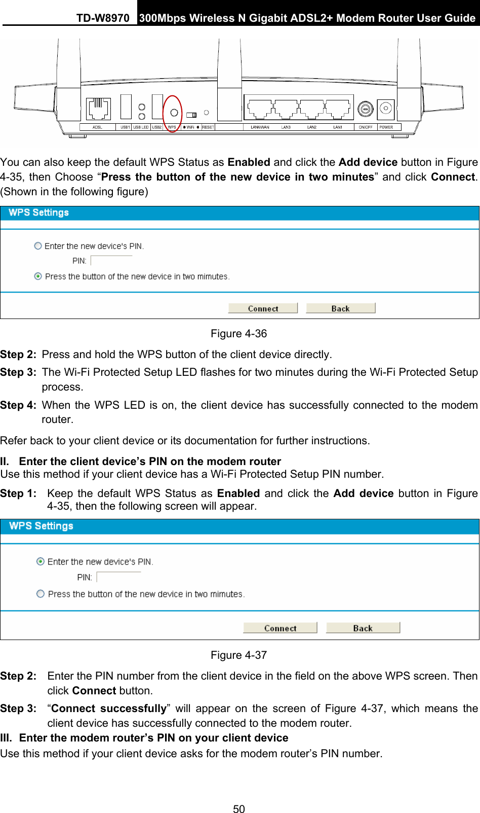 TD-W8970 300Mbps Wireless N Gigabit ADSL2+ Modem Router User Guide 50  You can also keep the default WPS Status as Enabled and click the Add device button in Figure 4-35, then Choose “Press the button of the new device in two minutes” and click Connect. (Shown in the following figure)  Figure 4-36 Step 2:  Press and hold the WPS button of the client device directly.   Step 3:  The Wi-Fi Protected Setup LED flashes for two minutes during the Wi-Fi Protected Setup process.  Step 4:  When the WPS LED is on, the client device has successfully connected to the modem router.  Refer back to your client device or its documentation for further instructions. II.  Enter the client device’s PIN on the modem router Use this method if your client device has a Wi-Fi Protected Setup PIN number. Step 1:  Keep the default WPS Status as Enabled and click the Add device button in Figure 4-35, then the following screen will appear.    Figure 4-37 Step 2:  Enter the PIN number from the client device in the field on the above WPS screen. Then click Connect button. Step 3:  “Connect successfully” will appear on the screen of Figure 4-37, which means the client device has successfully connected to the modem router. III.  Enter the modem router’s PIN on your client device Use this method if your client device asks for the modem router’s PIN number.   