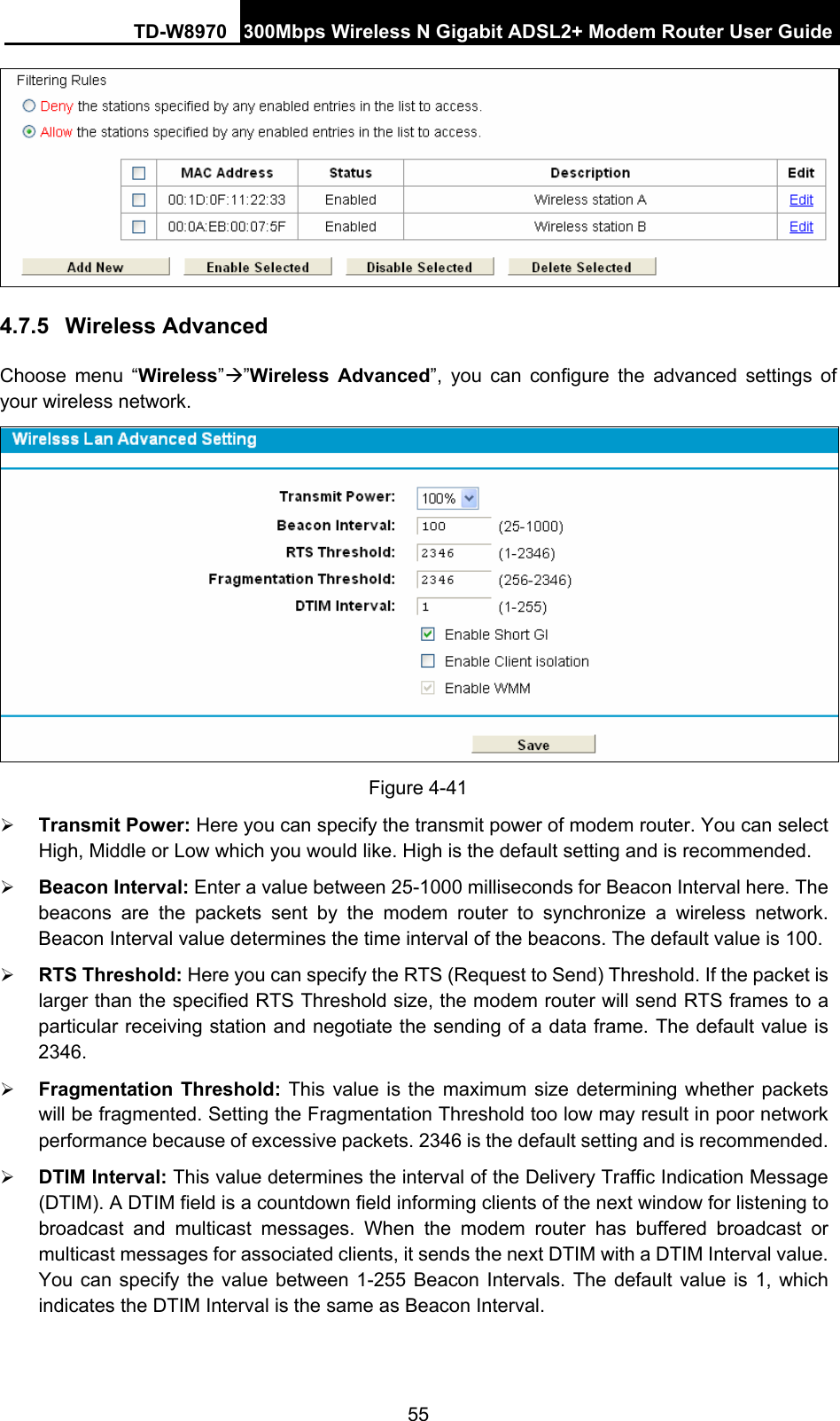 TD-W8970 300Mbps Wireless N Gigabit ADSL2+ Modem Router User Guide 55  4.7.5  Wireless Advanced Choose menu “Wireless”Æ”Wireless Advanced”, you can configure the advanced settings of your wireless network.  Figure 4-41 ¾ Transmit Power: Here you can specify the transmit power of modem router. You can select High, Middle or Low which you would like. High is the default setting and is recommended. ¾ Beacon Interval: Enter a value between 25-1000 milliseconds for Beacon Interval here. The beacons are the packets sent by the modem router to synchronize a wireless network. Beacon Interval value determines the time interval of the beacons. The default value is 100.   ¾ RTS Threshold: Here you can specify the RTS (Request to Send) Threshold. If the packet is larger than the specified RTS Threshold size, the modem router will send RTS frames to a particular receiving station and negotiate the sending of a data frame. The default value is 2346.  ¾ Fragmentation Threshold: This value is the maximum size determining whether packets will be fragmented. Setting the Fragmentation Threshold too low may result in poor network performance because of excessive packets. 2346 is the default setting and is recommended.   ¾ DTIM Interval: This value determines the interval of the Delivery Traffic Indication Message (DTIM). A DTIM field is a countdown field informing clients of the next window for listening to broadcast and multicast messages. When the modem router has buffered broadcast or multicast messages for associated clients, it sends the next DTIM with a DTIM Interval value. You can specify the value between 1-255 Beacon Intervals. The default value is 1, which indicates the DTIM Interval is the same as Beacon Interval.    