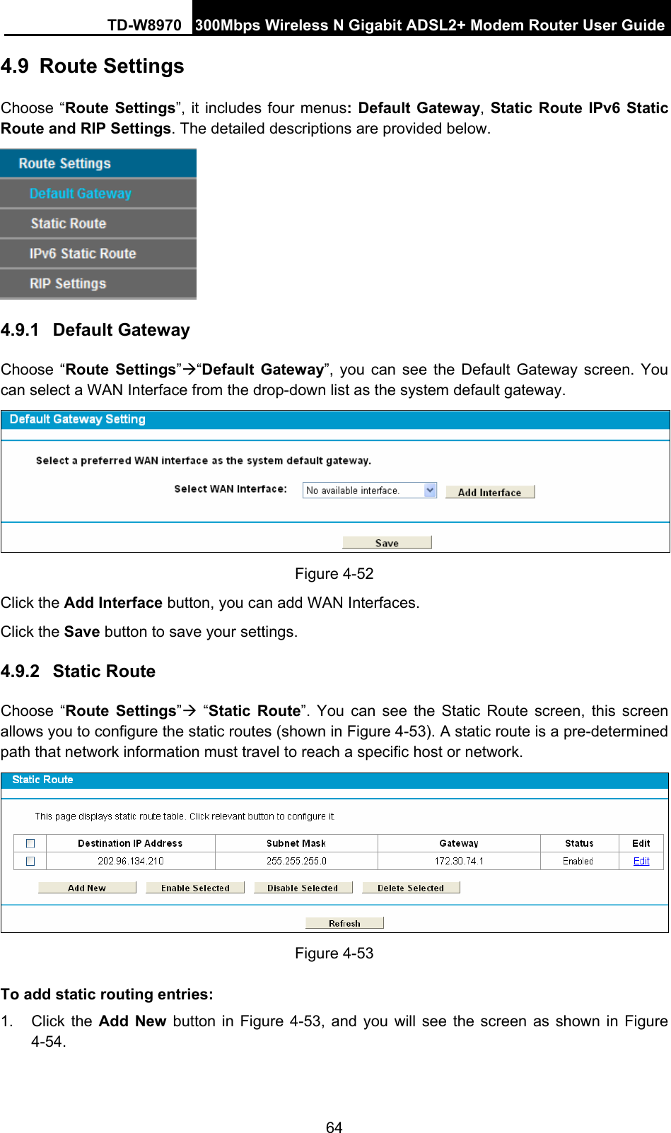 TD-W8970 300Mbps Wireless N Gigabit ADSL2+ Modem Router User Guide 64 4.9  Route Settings Choose “Route Settings”, it includes four menus: Default Gateway, Static Route IPv6 Static Route and RIP Settings. The detailed descriptions are provided below.  4.9.1  Default Gateway Choose “Route Settings”Æ“Default Gateway”, you can see the Default Gateway screen. You can select a WAN Interface from the drop-down list as the system default gateway.    Figure 4-52 Click the Add Interface button, you can add WAN Interfaces. Click the Save button to save your settings. 4.9.2  Static Route Choose “Route Settings”Æ “Static Route”. You can see the Static Route screen, this screen allows you to configure the static routes (shown in Figure 4-53). A static route is a pre-determined path that network information must travel to reach a specific host or network.  Figure 4-53 To add static routing entries: 1. Click the Add New button in Figure 4-53, and you will see the screen as shown in Figure 4-54.  