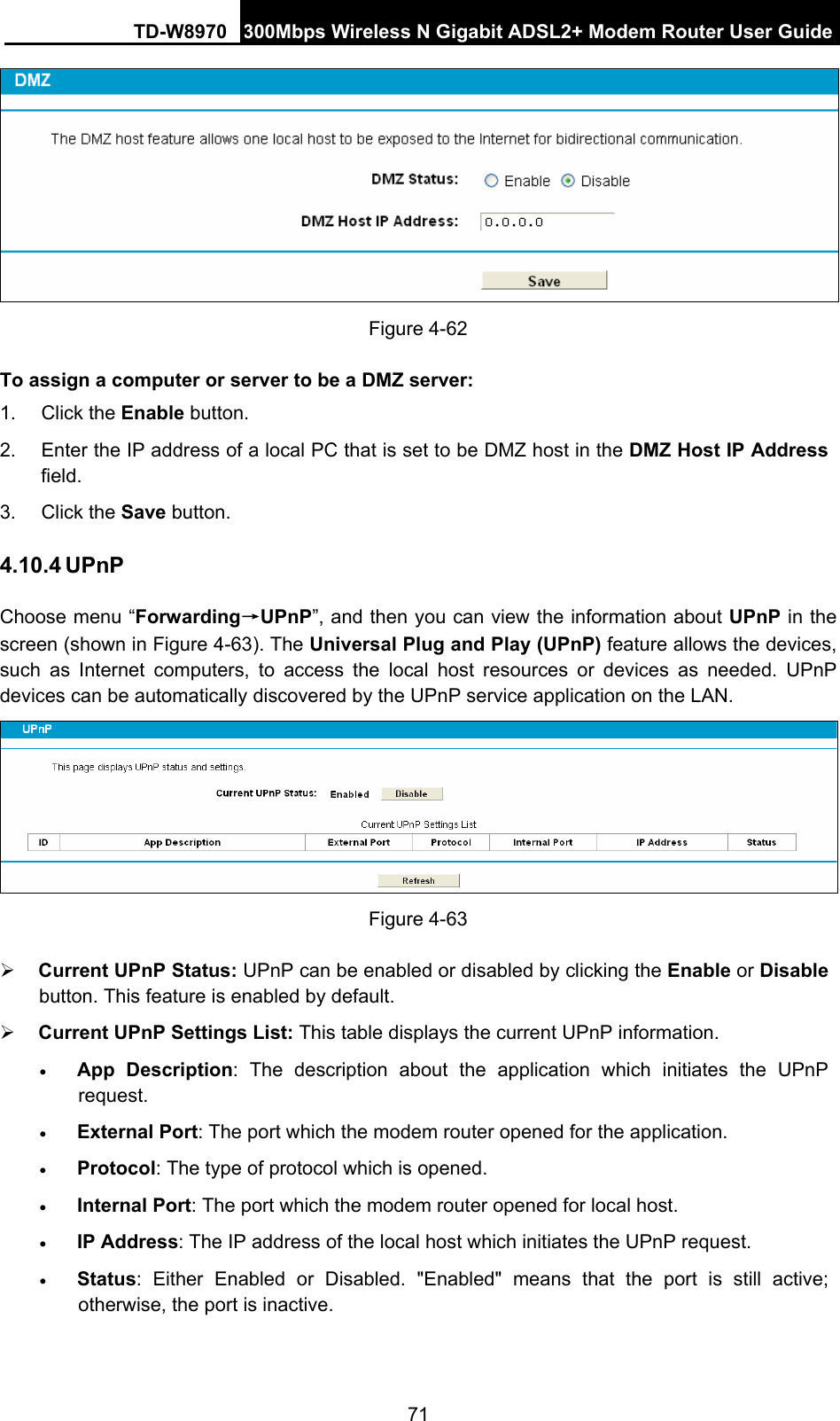 TD-W8970 300Mbps Wireless N Gigabit ADSL2+ Modem Router User Guide 71  Figure 4-62 To assign a computer or server to be a DMZ server:   1. Click the Enable button.   2.  Enter the IP address of a local PC that is set to be DMZ host in the DMZ Host IP Address field.  3. Click the Save button.   4.10.4 UPnP Choose menu “Forwarding→UPnP”, and then you can view the information about UPnP in the screen (shown in Figure 4-63). The Universal Plug and Play (UPnP) feature allows the devices, such as Internet computers, to access the local host resources or devices as needed. UPnP devices can be automatically discovered by the UPnP service application on the LAN.  Figure 4-63 ¾ Current UPnP Status: UPnP can be enabled or disabled by clicking the Enable or Disable button. This feature is enabled by default. ¾ Current UPnP Settings List: This table displays the current UPnP information. • App Description: The description about the application which initiates the UPnP request.  • External Port: The port which the modem router opened for the application.   • Protocol: The type of protocol which is opened.   • Internal Port: The port which the modem router opened for local host.   • IP Address: The IP address of the local host which initiates the UPnP request.   • Status: Either Enabled or Disabled. &quot;Enabled&quot; means that the port is still active; otherwise, the port is inactive.   