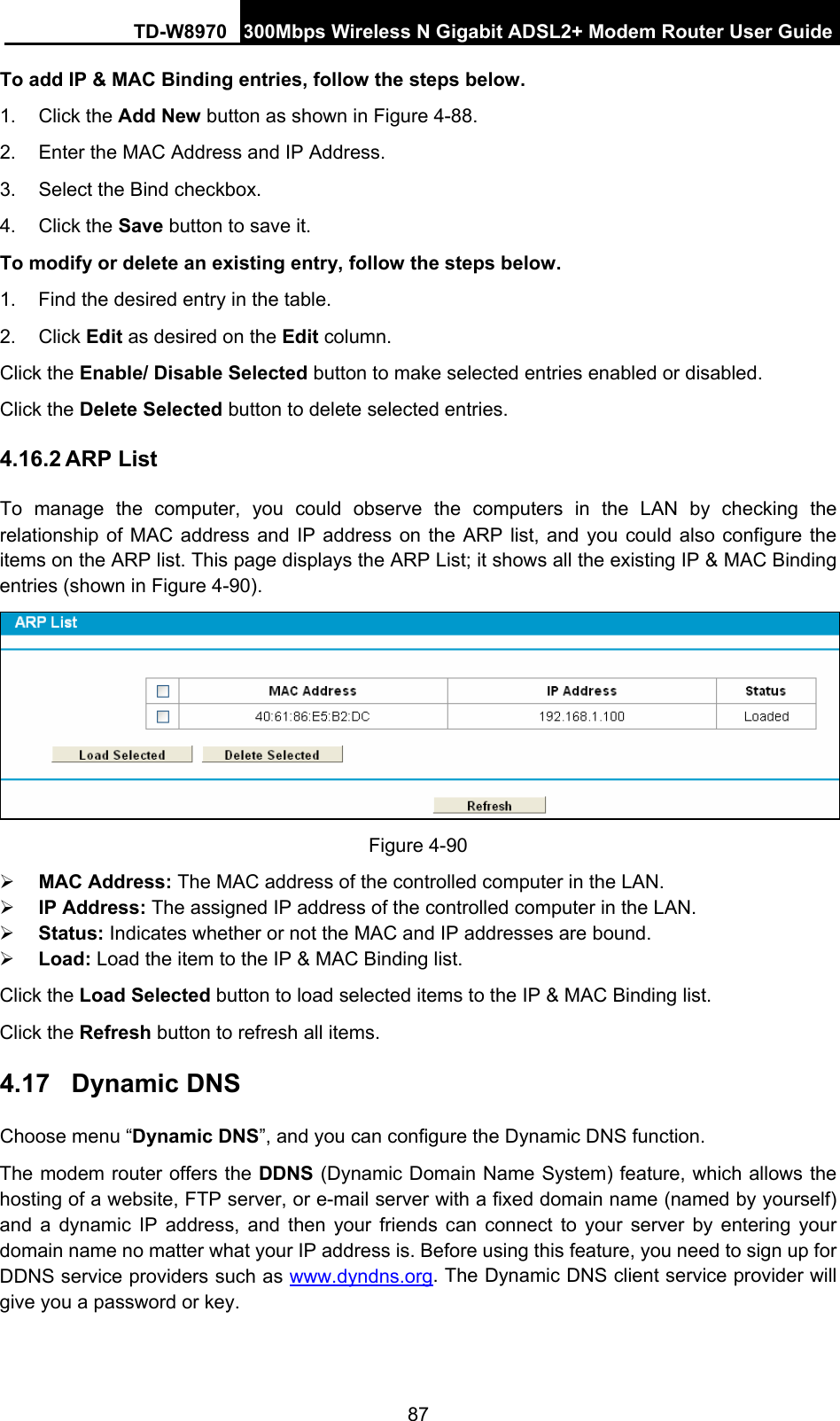 TD-W8970 300Mbps Wireless N Gigabit ADSL2+ Modem Router User Guide 87 To add IP &amp; MAC Binding entries, follow the steps below. 1. Click the Add New button as shown in Figure 4-88.  2.  Enter the MAC Address and IP Address. 3.  Select the Bind checkbox.   4. Click the Save button to save it. To modify or delete an existing entry, follow the steps below. 1.  Find the desired entry in the table.   2. Click Edit as desired on the Edit column.   Click the Enable/ Disable Selected button to make selected entries enabled or disabled. Click the Delete Selected button to delete selected entries. 4.16.2 ARP List To manage the computer, you could observe the computers in the LAN by checking the relationship of MAC address and IP address on the ARP list, and you could also configure the items on the ARP list. This page displays the ARP List; it shows all the existing IP &amp; MAC Binding entries (shown in Figure 4-90).  Figure 4-90 ¾ MAC Address: The MAC address of the controlled computer in the LAN.   ¾ IP Address: The assigned IP address of the controlled computer in the LAN.   ¾ Status: Indicates whether or not the MAC and IP addresses are bound. ¾ Load: Load the item to the IP &amp; MAC Binding list.   Click the Load Selected button to load selected items to the IP &amp; MAC Binding list. Click the Refresh button to refresh all items. 4.17  Dynamic DNS Choose menu “Dynamic DNS”, and you can configure the Dynamic DNS function.   The modem router offers the DDNS (Dynamic Domain Name System) feature, which allows the hosting of a website, FTP server, or e-mail server with a fixed domain name (named by yourself) and a dynamic IP address, and then your friends can connect to your server by entering your domain name no matter what your IP address is. Before using this feature, you need to sign up for DDNS service providers such as www.dyndns.org. The Dynamic DNS client service provider will give you a password or key. 