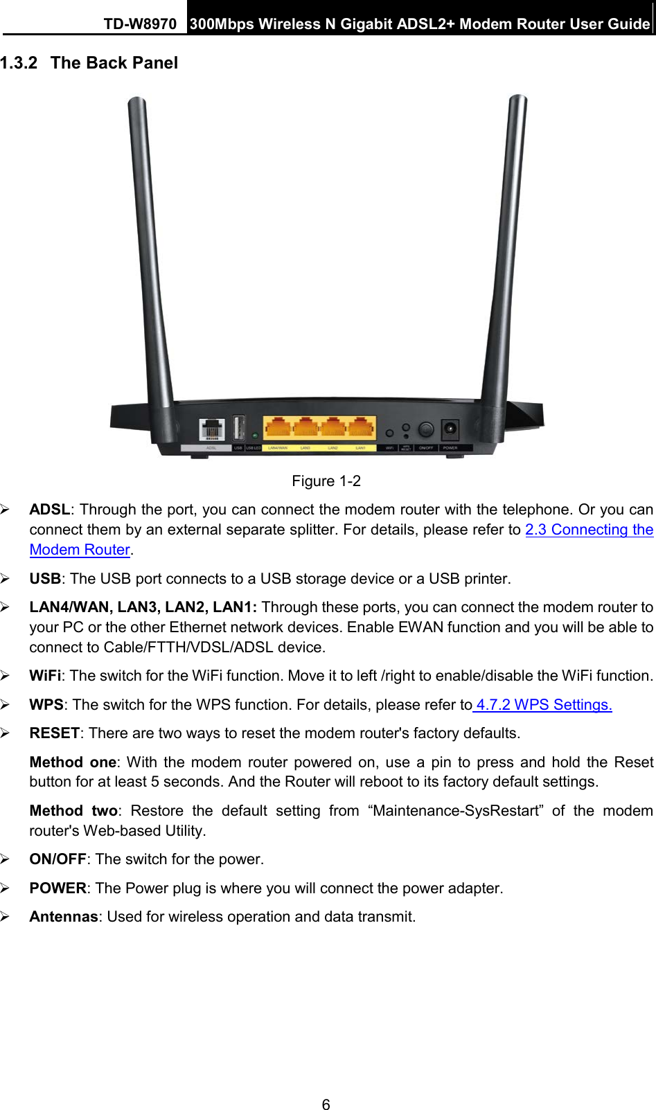 TD-W8970 300Mbps Wireless N Gigabit ADSL2+ Modem Router User Guide  1.3.2 The Back Panel  Figure 1-2  ADSL: Through the port, you can connect the modem router with the telephone. Or you can connect them by an external separate splitter. For details, please refer to 2.3 Connecting the Modem Router.    USB: The USB port connects to a USB storage device or a USB printer.  LAN4/WAN, LAN3, LAN2, LAN1: Through these ports, you can connect the modem router to your PC or the other Ethernet network devices. Enable EWAN function and you will be able to connect to Cable/FTTH/VDSL/ADSL device.  WiFi: The switch for the WiFi function. Move it to left /right to enable/disable the WiFi function.  WPS: The switch for the WPS function. For details, please refer to 4.7.2 WPS Settings.  RESET: There are two ways to reset the modem router&apos;s factory defaults.   Method one: With the modem router powered on, use a pin to press and hold the Reset button for at least 5 seconds. And the Router will reboot to its factory default settings. Method two: Restore the default setting from “Maintenance-SysRestart” of the modem router&apos;s Web-based Utility.  ON/OFF: The switch for the power.  POWER: The Power plug is where you will connect the power adapter.  Antennas: Used for wireless operation and data transmit. 6 