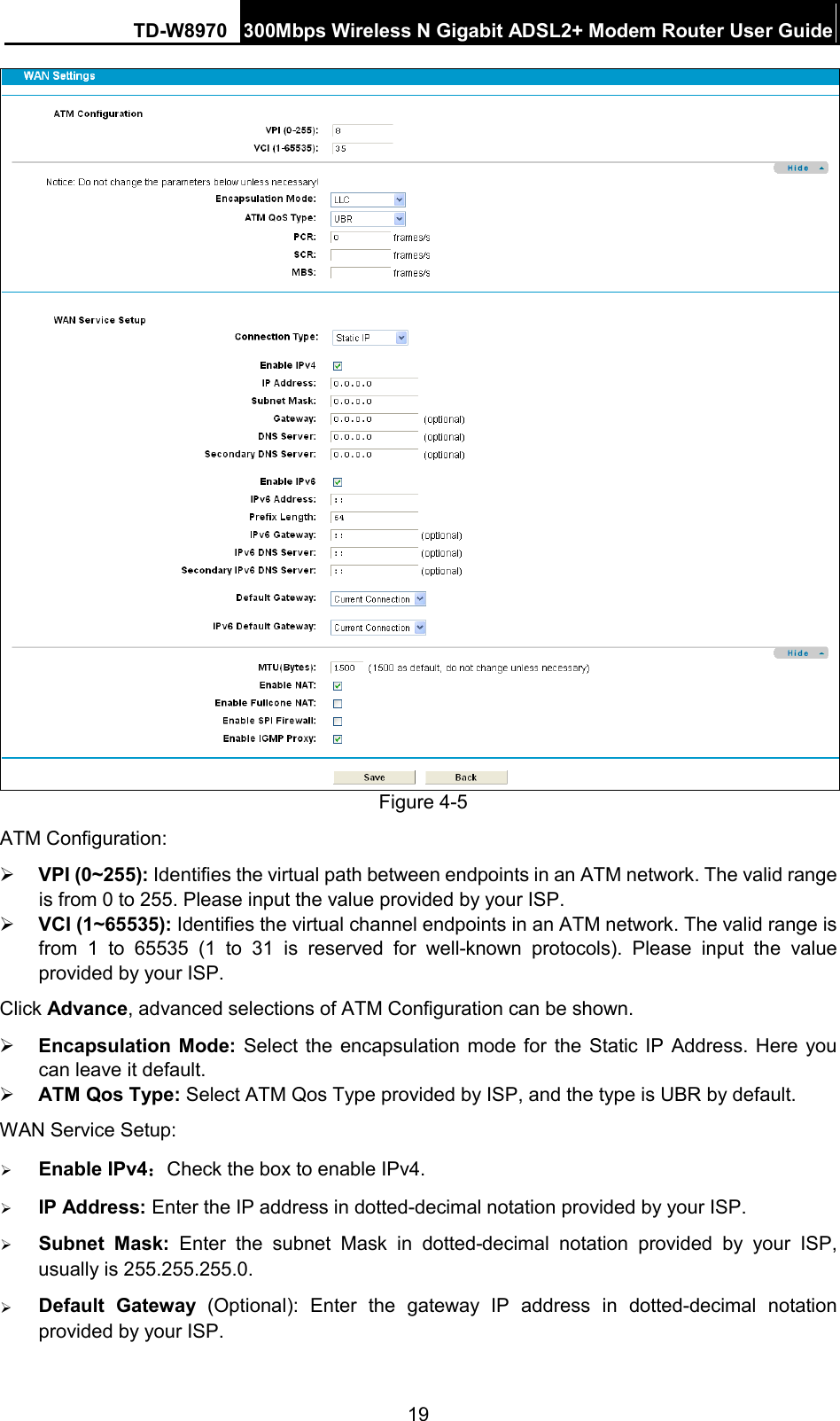TD-W8970 300Mbps Wireless N Gigabit ADSL2+ Modem Router User Guide   Figure 4-5 ATM Configuration:  VPI (0~255): Identifies the virtual path between endpoints in an ATM network. The valid range is from 0 to 255. Please input the value provided by your ISP.  VCI (1~65535): Identifies the virtual channel endpoints in an ATM network. The valid range is from  1  to 65535 (1 to 31 is reserved for well-known protocols). Please input the value provided by your ISP. Click Advance, advanced selections of ATM Configuration can be shown.  Encapsulation Mode:  Select the encapsulation mode for the Static IP Address. Here you can leave it default.  ATM Qos Type: Select ATM Qos Type provided by ISP, and the type is UBR by default. WAN Service Setup:  Enable IPv4：Check the box to enable IPv4.  IP Address: Enter the IP address in dotted-decimal notation provided by your ISP.  Subnet Mask: Enter the subnet Mask in dotted-decimal notation provided by your ISP, usually is 255.255.255.0.  Default Gateway (Optional):  Enter the gateway IP address in dotted-decimal notation provided by your ISP. 19 