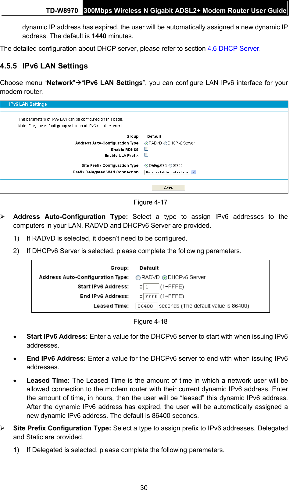 TD-W8970 300Mbps Wireless N Gigabit ADSL2+ Modem Router User Guide  dynamic IP address has expired, the user will be automatically assigned a new dynamic IP address. The default is 1440 minutes. The detailed configuration about DHCP server, please refer to section 4.6 DHCP Server. 4.5.5 IPv6 LAN Settings Choose menu “Network”“IPv6 LAN Settings”, you can configure LAN IPv6 interface for your modem router.  Figure 4-17  Address  Auto-Configuration Type: Select  a type to assign  IPv6 addresses to the computers in your LAN. RADVD and DHCPv6 Server are provided. 1) If RADVD is selected, it doesn’t need to be configured. 2)  If DHCPv6 Server is selected, please complete the following parameters.  Figure 4-18 • Start IPv6 Address: Enter a value for the DHCPv6 server to start with when issuing IPv6 addresses. • End IPv6 Address: Enter a value for the DHCPv6 server to end with when issuing IPv6 addresses. • Leased Time: The Leased Time is the amount of time in which a network user will be allowed connection to the modem router with their current dynamic IPv6 address. Enter the amount of time, in hours, then the user will be “leased” this dynamic IPv6 address. After the dynamic IPv6 address has expired, the user will be automatically assigned a new dynamic IPv6 address. The default is 86400 seconds.  Site Prefix Configuration Type: Select a type to assign prefix to IPv6 addresses. Delegated and Static are provided. 1)  If Delegated is selected, please complete the following parameters. 30 