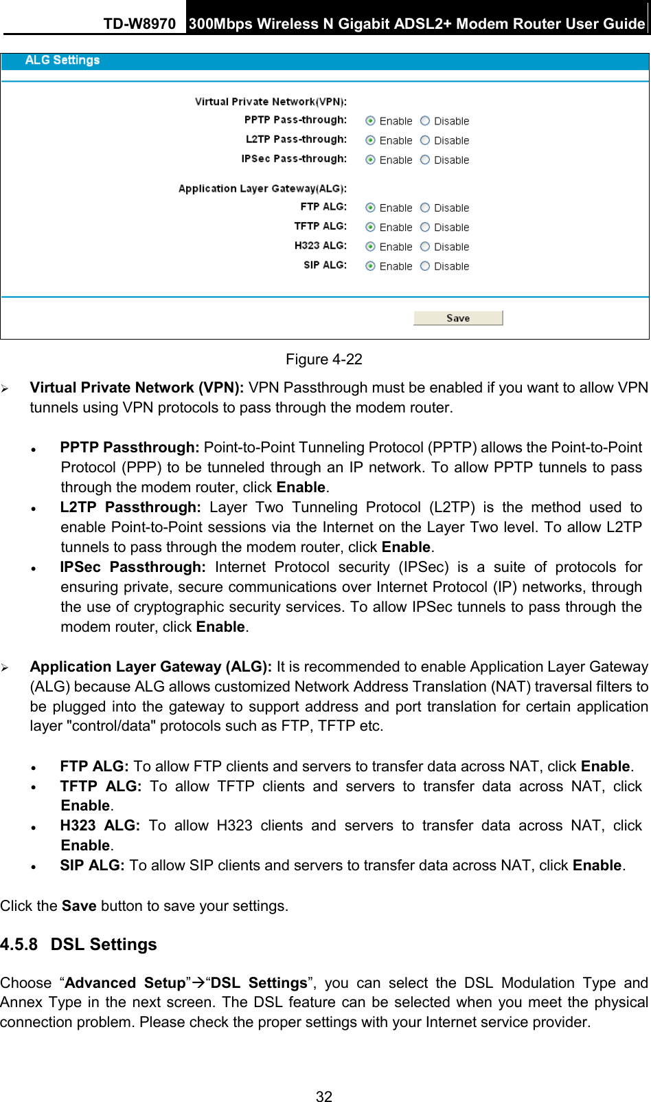 TD-W8970 300Mbps Wireless N Gigabit ADSL2+ Modem Router User Guide   Figure 4-22  Virtual Private Network (VPN): VPN Passthrough must be enabled if you want to allow VPN tunnels using VPN protocols to pass through the modem router. • PPTP Passthrough: Point-to-Point Tunneling Protocol (PPTP) allows the Point-to-Point Protocol (PPP) to be tunneled through an IP network. To allow PPTP tunnels to pass through the modem router, click Enable. • L2TP Passthrough: Layer Two Tunneling Protocol (L2TP) is the method used to enable Point-to-Point sessions via the Internet on the Layer Two level. To allow L2TP tunnels to pass through the modem router, click Enable. • IPSec Passthrough: Internet Protocol security (IPSec) is a suite of protocols for ensuring private, secure communications over Internet Protocol (IP) networks, through the use of cryptographic security services. To allow IPSec tunnels to pass through the modem router, click Enable.  Application Layer Gateway (ALG): It is recommended to enable Application Layer Gateway (ALG) because ALG allows customized Network Address Translation (NAT) traversal filters to be plugged into the gateway to support address and port translation for certain application layer &quot;control/data&quot; protocols such as FTP, TFTP etc.   • FTP ALG: To allow FTP clients and servers to transfer data across NAT, click Enable. • TFTP ALG: To allow TFTP clients and servers to transfer data across NAT, click Enable. • H323 ALG:  To allow H323 clients and servers to transfer data across NAT, click Enable. • SIP ALG: To allow SIP clients and servers to transfer data across NAT, click Enable. Click the Save button to save your settings. 4.5.8 DSL Settings Choose  “Advanced Setup”“DSL Settings”, you can select the DSL Modulation  Type and Annex Type in the next screen. The DSL feature can be selected when you meet the physical connection problem. Please check the proper settings with your Internet service provider. 32 