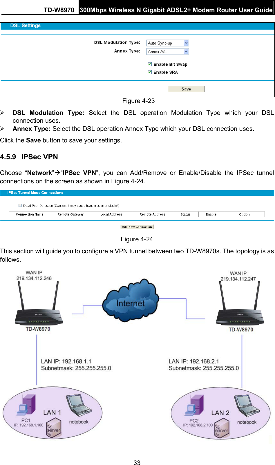TD-W8970 300Mbps Wireless N Gigabit ADSL2+ Modem Router User Guide   Figure 4-23  DSL Modulation Type:  Select the DSL operation Modulation  Type which your DSL connection uses.  Annex Type: Select the DSL operation Annex Type which your DSL connection uses. Click the Save button to save your settings. 4.5.9 IPSec VPN Choose “Network”“IPSec VPN”, you can Add/Remove or Enable/Disable the IPSec tunnel connections on the screen as shown in Figure 4-24.    Figure 4-24 This section will guide you to configure a VPN tunnel between two TD-W8970s. The topology is as follows.    33 