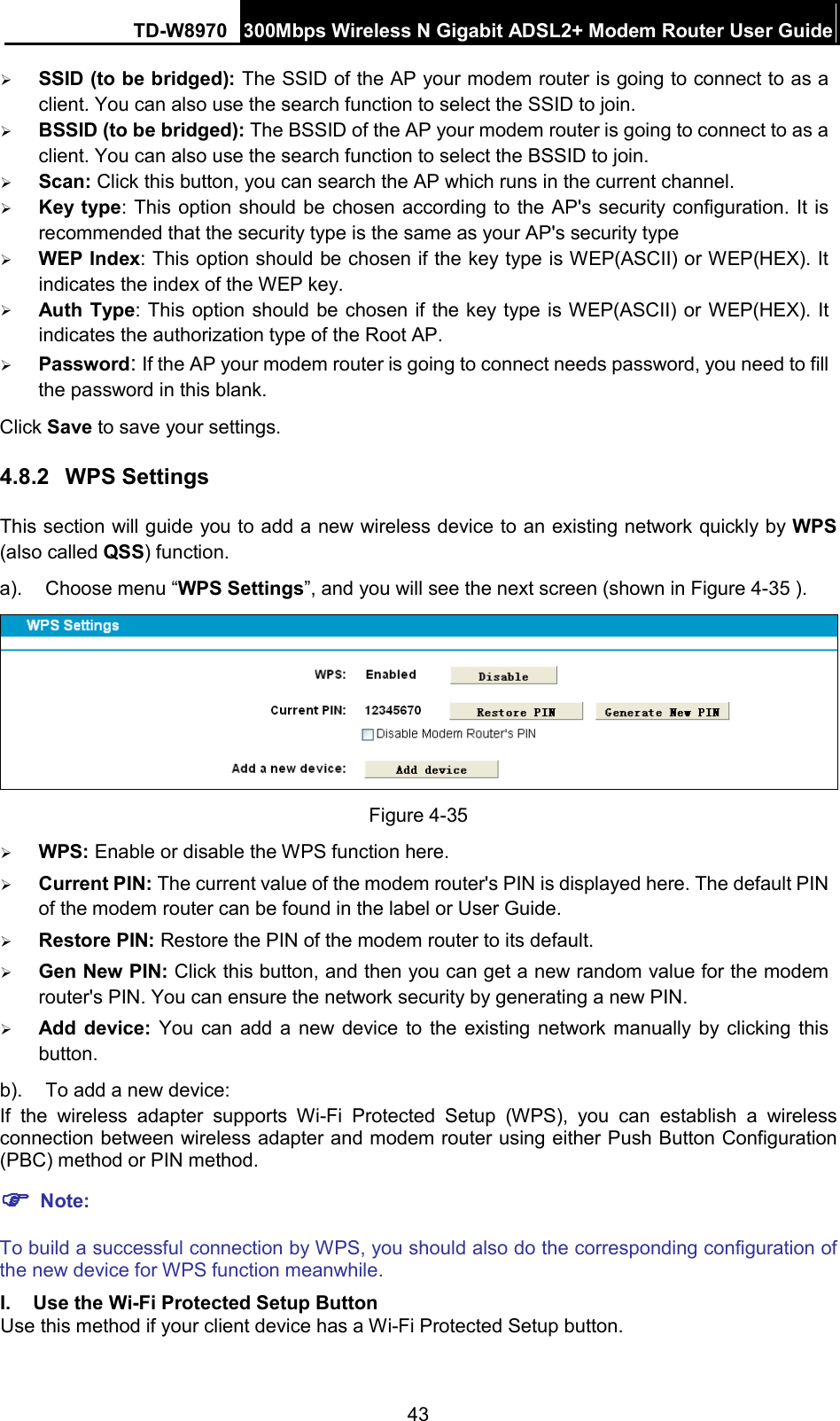 TD-W8970 300Mbps Wireless N Gigabit ADSL2+ Modem Router User Guide   SSID (to be bridged): The SSID of the AP your modem router is going to connect to as a client. You can also use the search function to select the SSID to join.  BSSID (to be bridged): The BSSID of the AP your modem router is going to connect to as a client. You can also use the search function to select the BSSID to join.  Scan: Click this button, you can search the AP which runs in the current channel.  Key type: This option should be chosen according to the AP&apos;s security configuration. It is recommended that the security type is the same as your AP&apos;s security type  WEP Index: This option should be chosen if the key type is WEP(ASCII) or WEP(HEX). It indicates the index of the WEP key.  Auth Type: This option should be chosen if the key type is WEP(ASCII) or WEP(HEX). It indicates the authorization type of the Root AP.  Password: If the AP your modem router is going to connect needs password, you need to fill the password in this blank. Click Save to save your settings. 4.8.2 WPS Settings This section will guide you to add a new wireless device to an existing network quickly by WPS (also called QSS) function. a). Choose menu “WPS Settings”, and you will see the next screen (shown in Figure 4-35 ).    Figure 4-35  WPS: Enable or disable the WPS function here.    Current PIN: The current value of the modem router&apos;s PIN is displayed here. The default PIN of the modem router can be found in the label or User Guide.    Restore PIN: Restore the PIN of the modem router to its default.    Gen New PIN: Click this button, and then you can get a new random value for the modem router&apos;s PIN. You can ensure the network security by generating a new PIN.  Add  device:  You can add a  new device to the existing network manually by clicking this button. b). To add a new device: If the wireless adapter supports Wi-Fi Protected Setup (WPS), you can establish a wireless connection between wireless adapter and modem router using either Push Button Configuration (PBC) method or PIN method.  Note: To build a successful connection by WPS, you should also do the corresponding configuration of the new device for WPS function meanwhile. I. Use the Wi-Fi Protected Setup Button Use this method if your client device has a Wi-Fi Protected Setup button. 43 