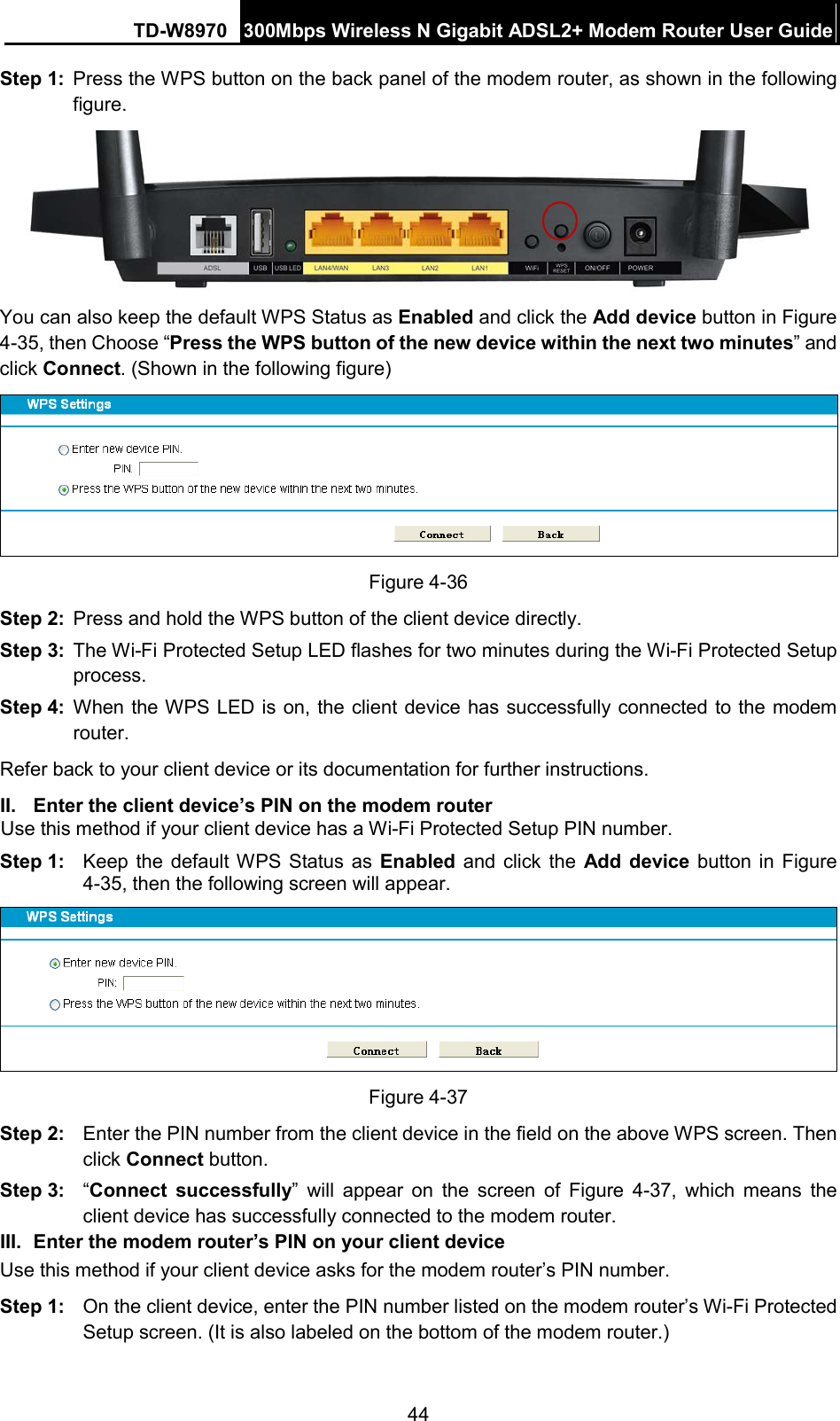 TD-W8970 300Mbps Wireless N Gigabit ADSL2+ Modem Router User Guide  Step 1: Press the WPS button on the back panel of the modem router, as shown in the following figure.  You can also keep the default WPS Status as Enabled and click the Add device button in Figure 4-35, then Choose “Press the WPS button of the new device within the next two minutes” and click Connect. (Shown in the following figure)  Figure 4-36 Step 2: Press and hold the WPS button of the client device directly.   Step 3: The Wi-Fi Protected Setup LED flashes for two minutes during the Wi-Fi Protected Setup process.   Step 4: When the WPS LED is on, the client device has successfully connected to the modem router.   Refer back to your client device or its documentation for further instructions. II. Enter the client device’s PIN on the modem router Use this method if your client device has a Wi-Fi Protected Setup PIN number. Step 1: Keep the default WPS Status as Enabled and click the Add device button in Figure 4-35, then the following screen will appear.    Figure 4-37 Step 2: Enter the PIN number from the client device in the field on the above WPS screen. Then click Connect button. Step 3: “Connect successfully”  will appear on the screen of Figure  4-37, which means the client device has successfully connected to the modem router. III. Enter the modem router’s PIN on your client device Use this method if your client device asks for the modem router’s PIN number.   Step 1: On the client device, enter the PIN number listed on the modem router’s Wi-Fi Protected Setup screen. (It is also labeled on the bottom of the modem router.) 44 