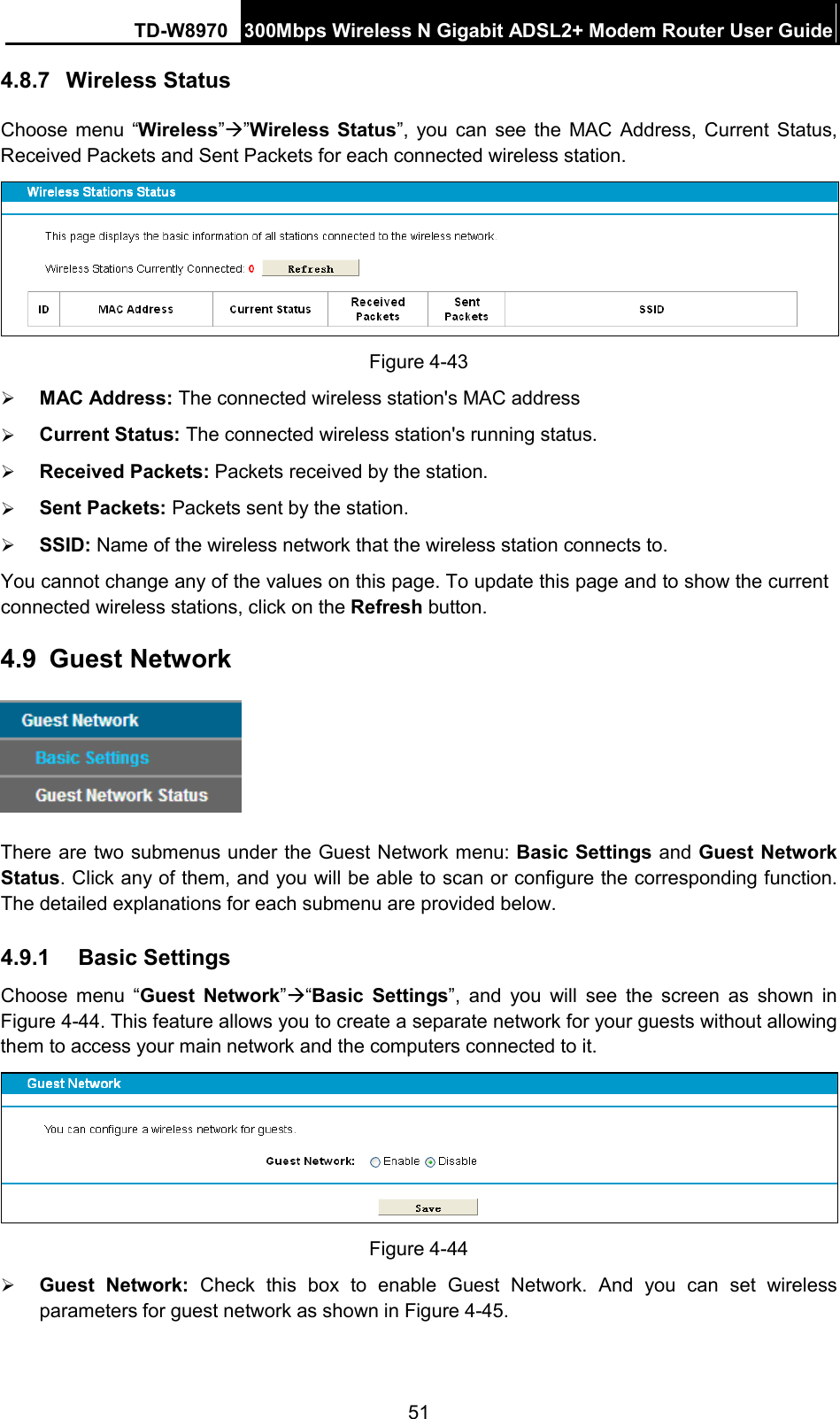 TD-W8970 300Mbps Wireless N Gigabit ADSL2+ Modem Router User Guide  4.8.7 Wireless Status Choose menu “Wireless””Wireless  Status”, you can see the MAC Address, Current Status, Received Packets and Sent Packets for each connected wireless station.  Figure 4-43  MAC Address: The connected wireless station&apos;s MAC address  Current Status: The connected wireless station&apos;s running status.  Received Packets: Packets received by the station.  Sent Packets: Packets sent by the station.  SSID: Name of the wireless network that the wireless station connects to. You cannot change any of the values on this page. To update this page and to show the current connected wireless stations, click on the Refresh button.   4.9 Guest Network  There are two submenus under the Guest Network menu: Basic Settings and Guest Network Status. Click any of them, and you will be able to scan or configure the corresponding function. The detailed explanations for each submenu are provided below. 4.9.1 Basic Settings   Choose menu “Guest Network”“Basic Settings”, and you will see the screen as shown in Figure 4-44. This feature allows you to create a separate network for your guests without allowing them to access your main network and the computers connected to it.     Figure 4-44  Guest Network:  Check this box to enable Guest Network.  And  you can set wireless parameters for guest network as shown in Figure 4-45. 51 