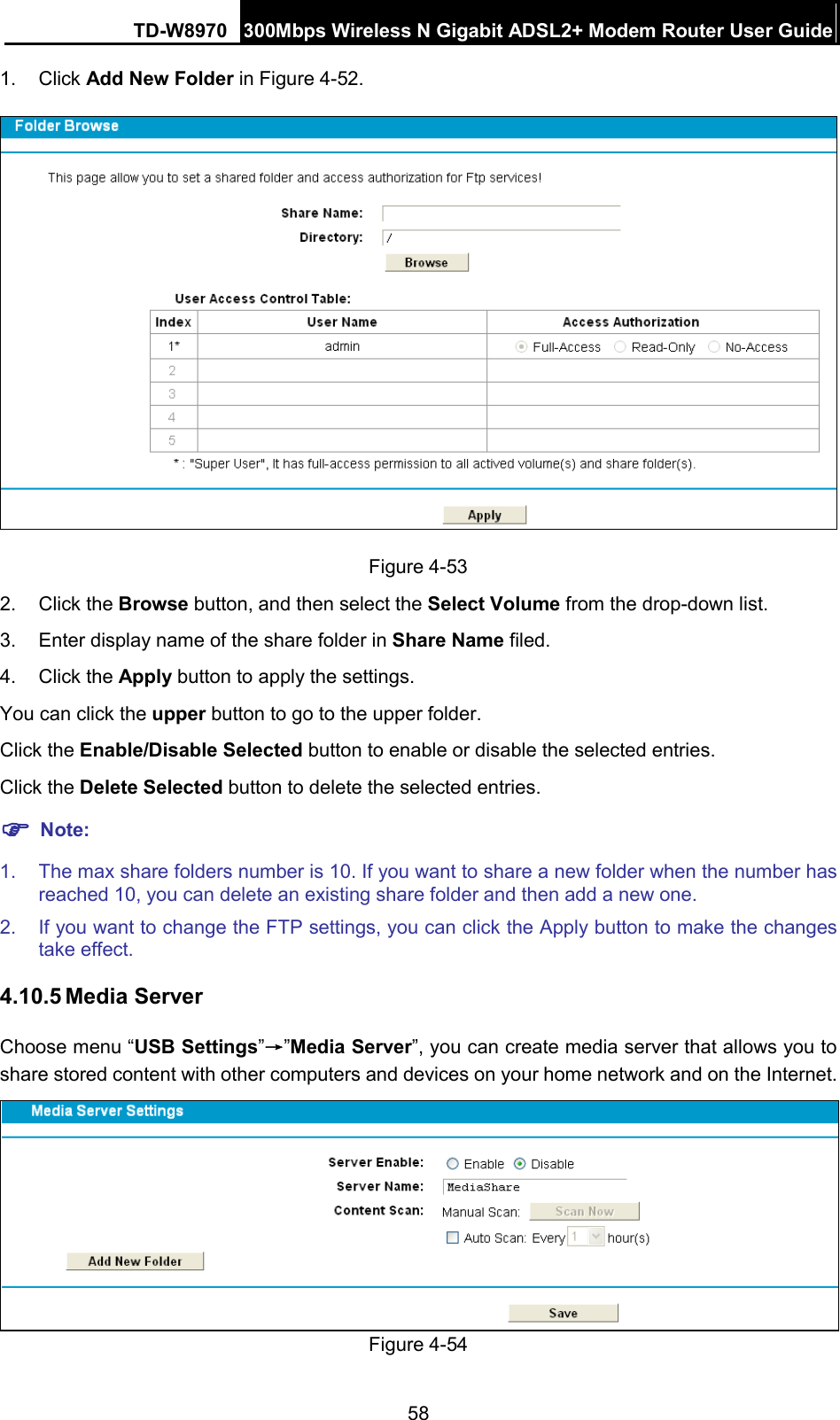 TD-W8970 300Mbps Wireless N Gigabit ADSL2+ Modem Router User Guide  1. Click Add New Folder in Figure 4-52.  Figure 4-53   2.  Click the Browse button, and then select the Select Volume from the drop-down list. 3. Enter display name of the share folder in Share Name filed. 4. Click the Apply button to apply the settings. You can click the upper button to go to the upper folder. Click the Enable/Disable Selected button to enable or disable the selected entries. Click the Delete Selected button to delete the selected entries.  Note: 1. The max share folders number is 10. If you want to share a new folder when the number has reached 10, you can delete an existing share folder and then add a new one.   2. If you want to change the FTP settings, you can click the Apply button to make the changes take effect.   4.10.5 Media Server Choose menu “USB Settings”→”Media Server”, you can create media server that allows you to share stored content with other computers and devices on your home network and on the Internet.  Figure 4-54 58 
