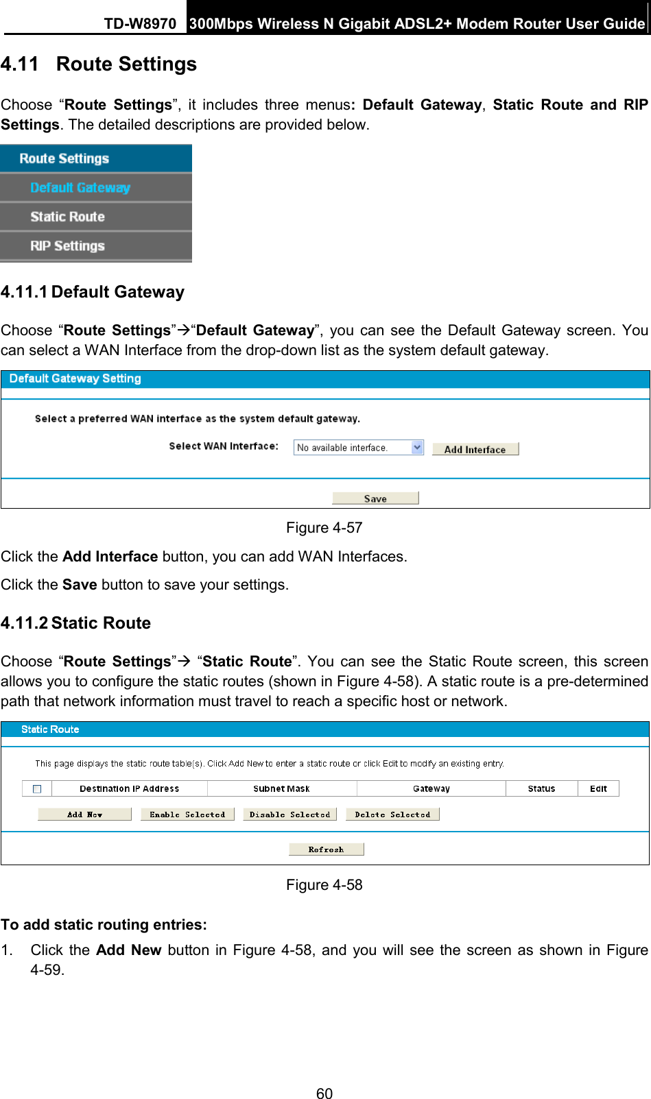 TD-W8970 300Mbps Wireless N Gigabit ADSL2+ Modem Router User Guide  4.11 Route Settings Choose “Route  Settings”, it includes three menus:  Default Gateway, Static Route and RIP Settings. The detailed descriptions are provided below.  4.11.1 Default Gateway Choose “Route  Settings”“Default Gateway”, you can see the Default Gateway screen.  You can select a WAN Interface from the drop-down list as the system default gateway.    Figure 4-57 Click the Add Interface button, you can add WAN Interfaces. Click the Save button to save your settings. 4.11.2 Static Route Choose “Route  Settings”  “Static Route”.  You can see the Static Route screen, this screen allows you to configure the static routes (shown in Figure 4-58). A static route is a pre-determined path that network information must travel to reach a specific host or network.  Figure 4-58 To add static routing entries: 1. Click the Add New button in Figure 4-58, and you will see the screen as shown in Figure 4-59.   60 