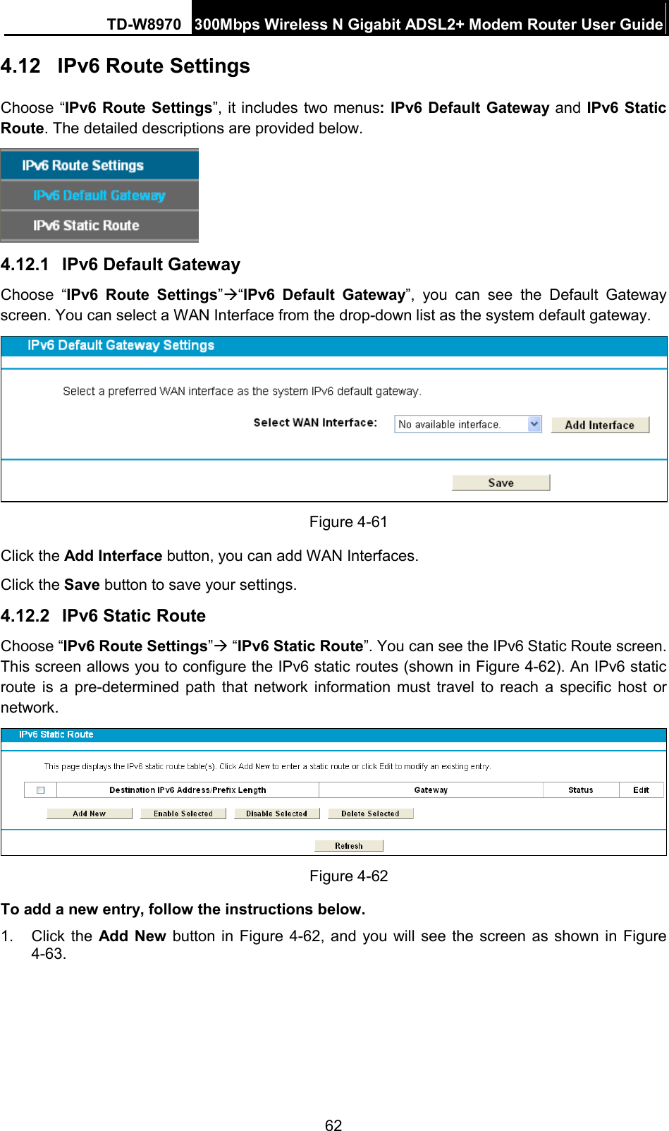 TD-W8970 300Mbps Wireless N Gigabit ADSL2+ Modem Router User Guide  4.12  IPv6 Route Settings Choose “IPv6 Route Settings”, it includes two menus: IPv6 Default Gateway and IPv6 Static Route. The detailed descriptions are provided below.  4.12.1 IPv6 Default Gateway Choose “IPv6 Route  Settings”“IPv6 Default Gateway”, you can see the Default Gateway screen. You can select a WAN Interface from the drop-down list as the system default gateway.    Figure 4-61 Click the Add Interface button, you can add WAN Interfaces. Click the Save button to save your settings. 4.12.2 IPv6 Static Route Choose “IPv6 Route Settings” “IPv6 Static Route”. You can see the IPv6 Static Route screen. This screen allows you to configure the IPv6 static routes (shown in Figure 4-62). An IPv6 static route is a pre-determined path that network information must travel to reach a specific host or network.  Figure 4-62 To add a new entry, follow the instructions below. 1.  Click the Add New button in Figure 4-62, and you will see the screen as shown in Figure 4-63. 62 