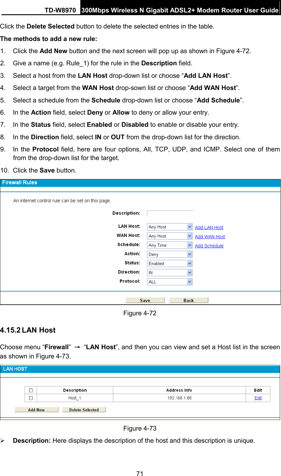 TD-W8970 300Mbps Wireless N Gigabit ADSL2+ Modem Router User Guide  Click the Delete Selected button to delete the selected entries in the table. The methods to add a new rule: 1.  Click the Add New button and the next screen will pop up as shown in Figure 4-72. 2. Give a name (e.g. Rule_1) for the rule in the Description field. 3. Select a host from the LAN Host drop-down list or choose “Add LAN Host”. 4. Select a target from the WAN Host drop-sown list or choose “Add WAN Host”. 5. Select a schedule from the Schedule drop-down list or choose “Add Schedule”. 6. In the Action field, select Deny or Allow to deny or allow your entry. 7. In the Status field, select Enabled or Disabled to enable or disable your entry. 8. In the Direction field, select IN or OUT from the drop-down list for the direction. 9. In the Protocol field, here are four options, All, TCP, UDP, and ICMP. Select one of them from the drop-down list for the target. 10. Click the Save button.  Figure 4-72   4.15.2 LAN Host Choose menu “Firewall” → “LAN Host”, and then you can view and set a Host list in the screen as shown in Figure 4-73.    Figure 4-73  Description: Here displays the description of the host and this description is unique.   71 
