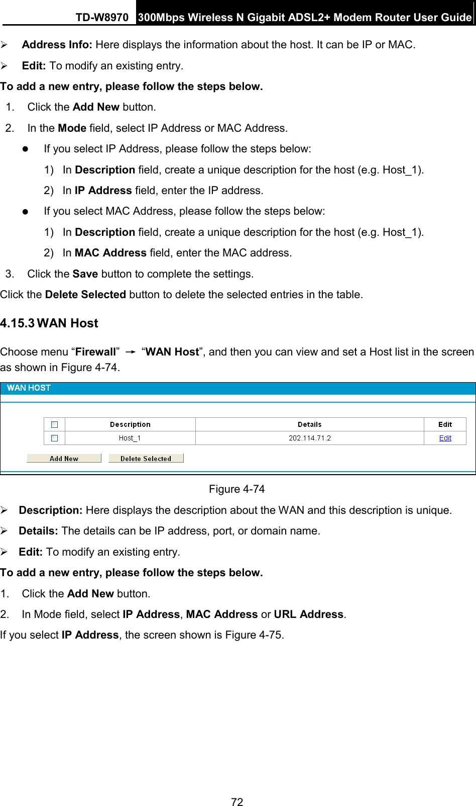 TD-W8970 300Mbps Wireless N Gigabit ADSL2+ Modem Router User Guide   Address Info: Here displays the information about the host. It can be IP or MAC.    Edit: To modify an existing entry.   To add a new entry, please follow the steps below. 1.  Click the Add New button. 2. In the Mode field, select IP Address or MAC Address.  If you select IP Address, please follow the steps below:   1) In Description field, create a unique description for the host (e.g. Host_1).   2) In IP Address field, enter the IP address.  If you select MAC Address, please follow the steps below:   1) In Description field, create a unique description for the host (e.g. Host_1). 2)  In MAC Address field, enter the MAC address. 3. Click the Save button to complete the settings. Click the Delete Selected button to delete the selected entries in the table. 4.15.3 WAN Host Choose menu “Firewall” → “WAN Host”, and then you can view and set a Host list in the screen as shown in Figure 4-74.  Figure 4-74  Description: Here displays the description about the WAN and this description is unique.    Details: The details can be IP address, port, or domain name.    Edit: To modify an existing entry.   To add a new entry, please follow the steps below. 1.  Click the Add New button. 2. In Mode field, select IP Address, MAC Address or URL Address. If you select IP Address, the screen shown is Figure 4-75.  72 