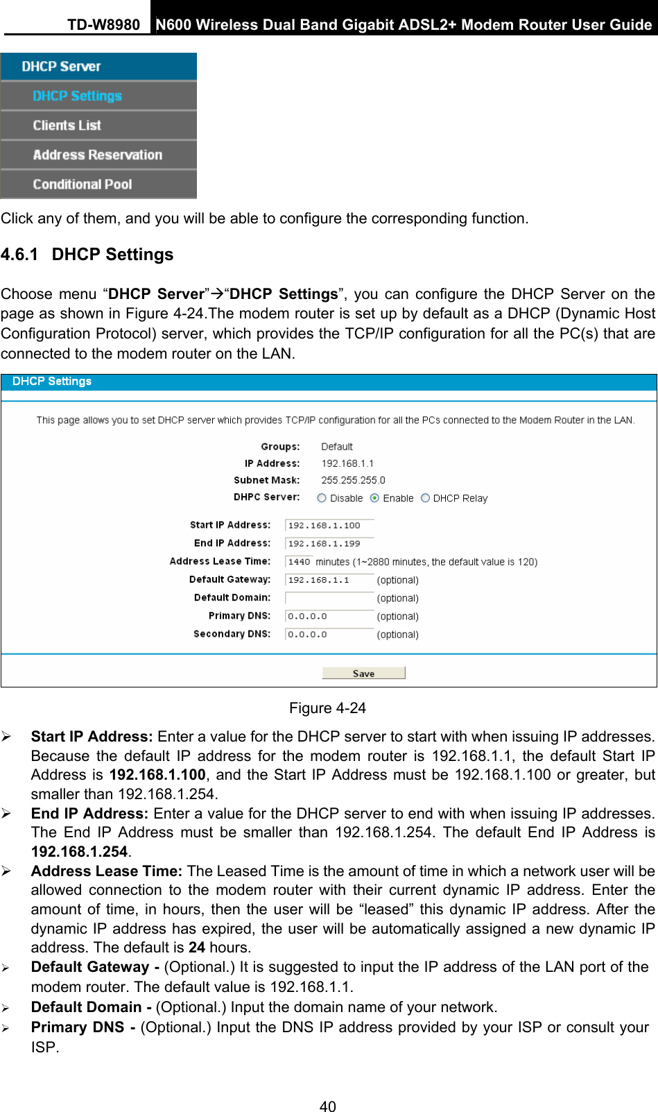 TD-W8980  N600 Wireless Dual Band Gigabit ADSL2+ Modem Router User Guide 40  Click any of them, and you will be able to configure the corresponding function. 4.6.1  DHCP Settings Choose menu “DHCP Server”Æ“DHCP Settings”, you can configure the DHCP Server on the page as shown in Figure 4-24.The modem router is set up by default as a DHCP (Dynamic Host Configuration Protocol) server, which provides the TCP/IP configuration for all the PC(s) that are connected to the modem router on the LAN.  Figure 4-24 ¾ Start IP Address: Enter a value for the DHCP server to start with when issuing IP addresses. Because the default IP address for the modem router is 192.168.1.1, the default Start IP Address is 192.168.1.100, and the Start IP Address must be 192.168.1.100 or greater, but smaller than 192.168.1.254. ¾ End IP Address: Enter a value for the DHCP server to end with when issuing IP addresses. The End IP Address must be smaller than 192.168.1.254. The default End IP Address is 192.168.1.254. ¾ Address Lease Time: The Leased Time is the amount of time in which a network user will be allowed connection to the modem router with their current dynamic IP address. Enter the amount of time, in hours, then the user will be “leased” this dynamic IP address. After the dynamic IP address has expired, the user will be automatically assigned a new dynamic IP address. The default is 24 hours. ¾ Default Gateway - (Optional.) It is suggested to input the IP address of the LAN port of the modem router. The default value is 192.168.1.1. ¾ Default Domain - (Optional.) Input the domain name of your network. ¾ Primary DNS - (Optional.) Input the DNS IP address provided by your ISP or consult your ISP. 