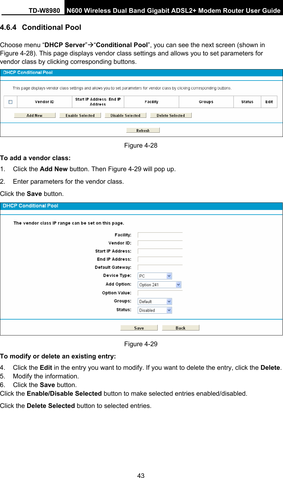 TD-W8980  N600 Wireless Dual Band Gigabit ADSL2+ Modem Router User Guide 43 4.6.4  Conditional Pool Choose menu “DHCP Server”Æ“Conditional Pool”, you can see the next screen (shown in Figure 4-28). This page displays vendor class settings and allows you to set parameters for vendor class by clicking corresponding buttons.  Figure 4-28 To add a vendor class: 1. Click the Add New button. Then Figure 4-29 will pop up. 2.  Enter parameters for the vendor class.   Click the Save button.  Figure 4-29 To modify or delete an existing entry: 4. Click the Edit in the entry you want to modify. If you want to delete the entry, click the Delete. 5.  Modify the information.   6. Click the Save button. Click the Enable/Disable Selected button to make selected entries enabled/disabled. Click the Delete Selected button to selected entries.   