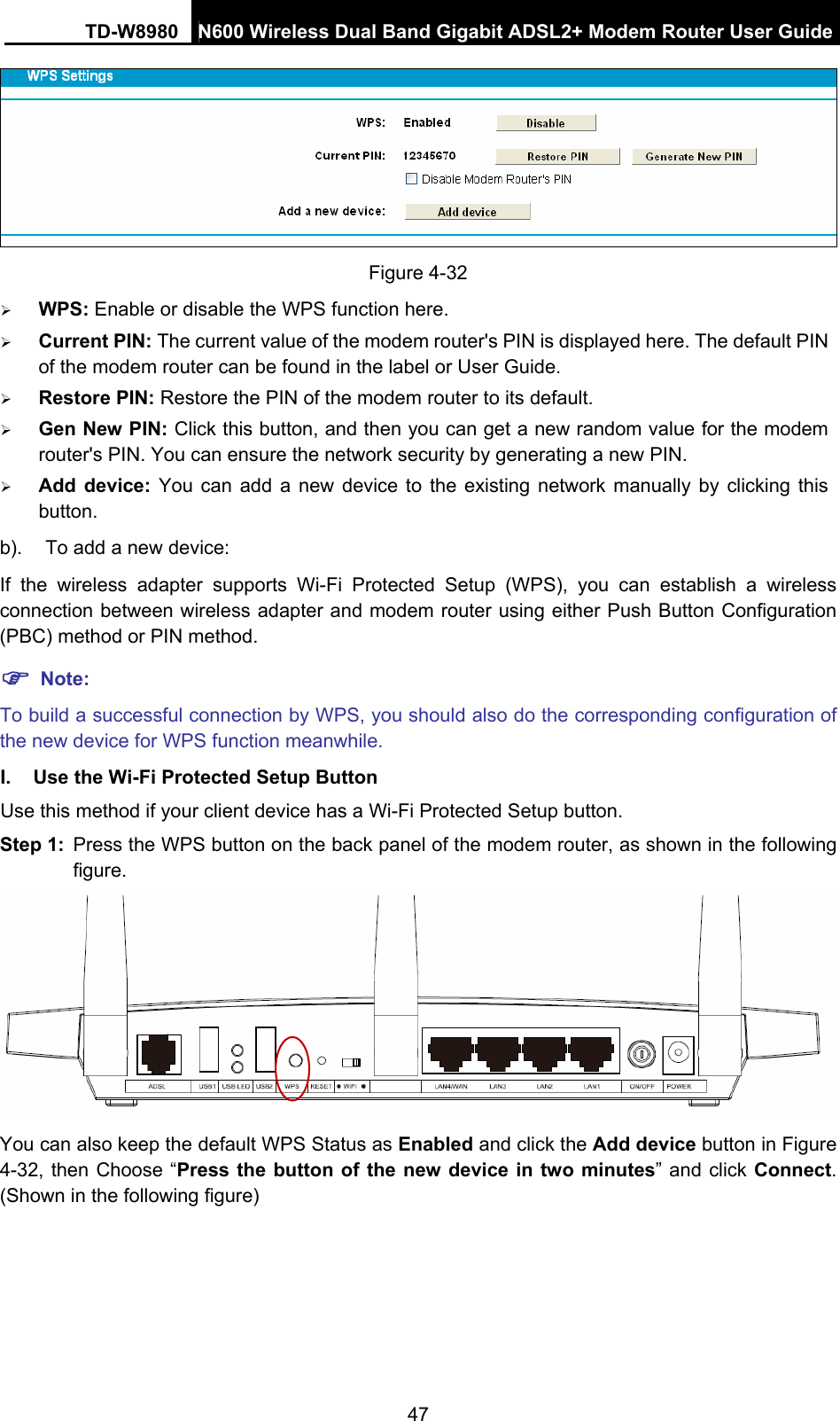 TD-W8980  N600 Wireless Dual Band Gigabit ADSL2+ Modem Router User Guide 47  Figure 4-32 ¾ WPS: Enable or disable the WPS function here.   ¾ Current PIN: The current value of the modem router&apos;s PIN is displayed here. The default PIN of the modem router can be found in the label or User Guide.   ¾ Restore PIN: Restore the PIN of the modem router to its default.   ¾ Gen New PIN: Click this button, and then you can get a new random value for the modem router&apos;s PIN. You can ensure the network security by generating a new PIN. ¾ Add device: You can add a new device to the existing network manually by clicking this button. b).  To add a new device: If the wireless adapter supports Wi-Fi Protected Setup (WPS), you can establish a wireless connection between wireless adapter and modem router using either Push Button Configuration (PBC) method or PIN method. ) Note: To build a successful connection by WPS, you should also do the corresponding configuration of the new device for WPS function meanwhile. I.  Use the Wi-Fi Protected Setup Button Use this method if your client device has a Wi-Fi Protected Setup button. Step 1:  Press the WPS button on the back panel of the modem router, as shown in the following figure.  You can also keep the default WPS Status as Enabled and click the Add device button in Figure 4-32, then Choose “Press the button of the new device in two minutes” and click Connect. (Shown in the following figure) 