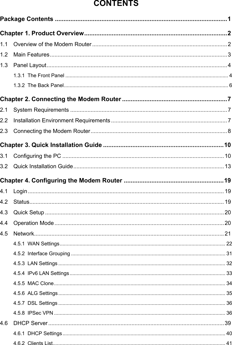   CONTENTS Package Contents ....................................................................................................1 Chapter 1. Product Overview...................................................................................2 1.1 Overview of the Modem Router ......................................................................................2 1.2 Main Features.................................................................................................................3 1.3 Panel Layout...................................................................................................................4 1.3.1 The Front Panel ................................................................................................................... 4 1.3.2 The Back Panel.................................................................................................................... 6 Chapter 2. Connecting the Modem Router .............................................................7 2.1 System Requirements ....................................................................................................7 2.2 Installation Environment Requirements .......................................................................... 7 2.3 Connecting the Modem Router.......................................................................................8 Chapter 3. Quick Installation Guide ......................................................................10 3.1 Configuring the PC ....................................................................................................... 10 3.2 Quick Installation Guide................................................................................................13 Chapter 4. Configuring the Modem Router ..........................................................19 4.1 Login ............................................................................................................................. 19 4.2 Status............................................................................................................................ 19 4.3 Quick Setup ..................................................................................................................20 4.4 Operation Mode............................................................................................................20 4.5 Network.........................................................................................................................21 4.5.1 WAN Settings..................................................................................................................... 22 4.5.2 Interface Grouping ............................................................................................................. 31 4.5.3 LAN Settings ...................................................................................................................... 32 4.5.4 IPv6 LAN Settings.............................................................................................................. 33 4.5.5 MAC Clone......................................................................................................................... 34 4.5.6 ALG Settings...................................................................................................................... 35 4.5.7 DSL Settings ...................................................................................................................... 36 4.5.8 IPSec VPN ......................................................................................................................... 36 4.6 DHCP Server................................................................................................................39 4.6.1 DHCP Settings...................................................................................................................40 4.6.2 Clients List.......................................................................................................................... 41 