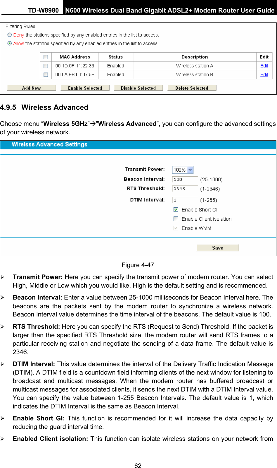 TD-W8980  N600 Wireless Dual Band Gigabit ADSL2+ Modem Router User Guide 62  4.9.5  Wireless Advanced Choose menu “Wireless 5GHz”Æ”Wireless Advanced”, you can configure the advanced settings of your wireless network.  Figure 4-47 ¾ Transmit Power: Here you can specify the transmit power of modem router. You can select High, Middle or Low which you would like. High is the default setting and is recommended. ¾ Beacon Interval: Enter a value between 25-1000 milliseconds for Beacon Interval here. The beacons are the packets sent by the modem router to synchronize a wireless network. Beacon Interval value determines the time interval of the beacons. The default value is 100.   ¾ RTS Threshold: Here you can specify the RTS (Request to Send) Threshold. If the packet is larger than the specified RTS Threshold size, the modem router will send RTS frames to a particular receiving station and negotiate the sending of a data frame. The default value is 2346.  ¾ DTIM Interval: This value determines the interval of the Delivery Traffic Indication Message (DTIM). A DTIM field is a countdown field informing clients of the next window for listening to broadcast and multicast messages. When the modem router has buffered broadcast or multicast messages for associated clients, it sends the next DTIM with a DTIM Interval value. You can specify the value between 1-255 Beacon Intervals. The default value is 1, which indicates the DTIM Interval is the same as Beacon Interval.   ¾ Enable Short GI: This function is recommended for it will increase the data capacity by reducing the guard interval time.  ¾ Enabled Client isolation: This function can isolate wireless stations on your network from 