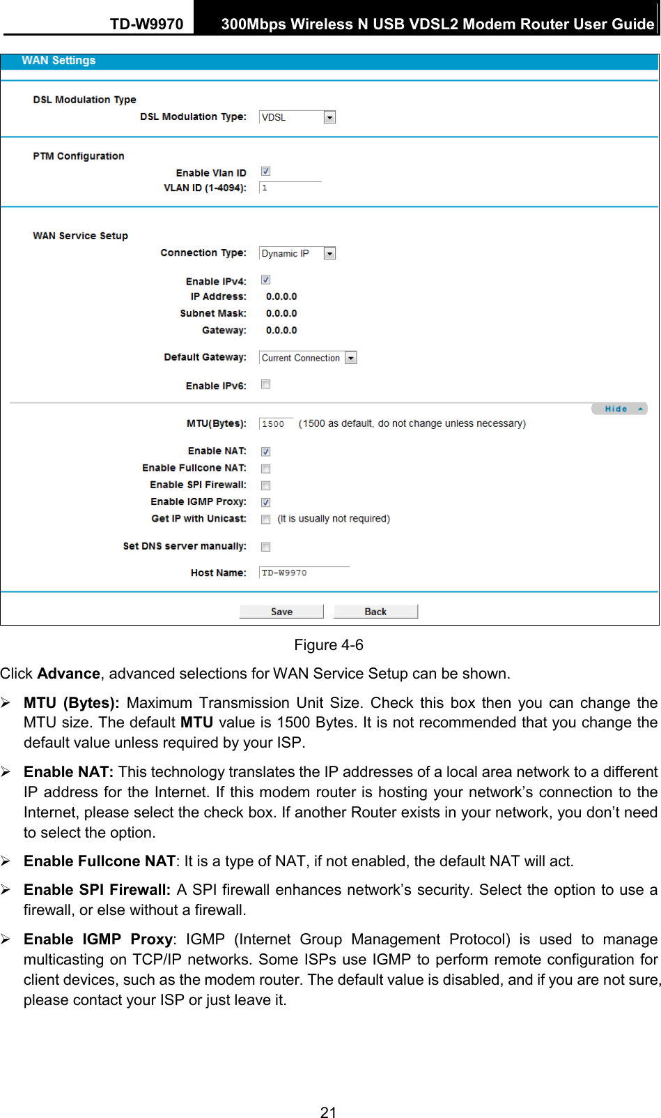 TD-W9970 300Mbps Wireless N USB VDSL2 Modem Router User Guide   Figure 4-6 Click Advance, advanced selections for WAN Service Setup can be shown.  MTU (Bytes):  Maximum Transmission Unit Size. Check this box then you can change the MTU size. The default MTU value is 1500 Bytes. It is not recommended that you change the default value unless required by your ISP.  Enable NAT: This technology translates the IP addresses of a local area network to a different IP address for the Internet. If this modem router is hosting your network’s connection to the Internet, please select the check box. If another Router exists in your network, you don’t need to select the option.  Enable Fullcone NAT: It is a type of NAT, if not enabled, the default NAT will act.  Enable SPI Firewall: A SPI firewall enhances network’s security. Select the option to use a firewall, or else without a firewall.  Enable IGMP Proxy:  IGMP (Internet Group Management Protocol) is used to manage multicasting on TCP/IP networks. Some ISPs use IGMP to perform remote configuration for client devices, such as the modem router. The default value is disabled, and if you are not sure, please contact your ISP or just leave it. 21 