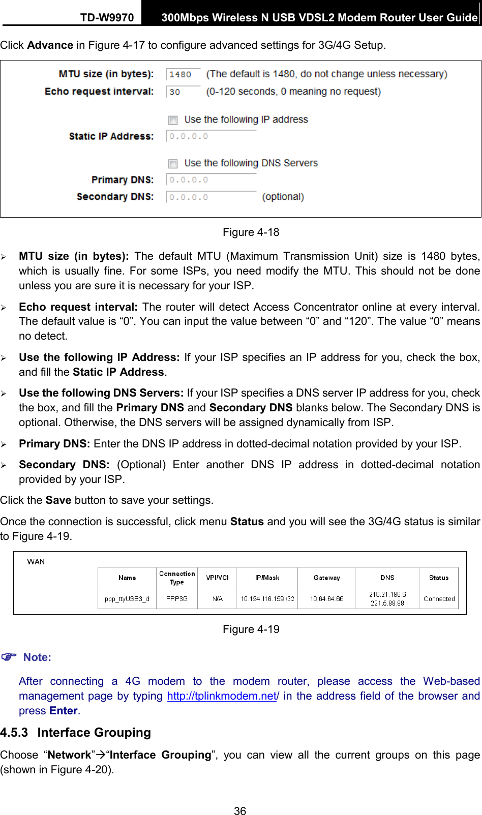TD-W9970 300Mbps Wireless N USB VDSL2 Modem Router User Guide  Click Advance in Figure 4-17 to configure advanced settings for 3G/4G Setup.  Figure 4-18  MTU  size  (in bytes): The default MTU (Maximum Transmission Unit) size is 1480 bytes, which is usually fine. For some ISPs, you need modify the MTU. This should not be done unless you are sure it is necessary for your ISP.  Echo request interval: The router will detect Access Concentrator online at every interval. The default value is “0”. You can input the value between “0” and “120”. The value “0” means no detect.  Use the following IP Address: If your ISP specifies an IP address for you, check the box, and fill the Static IP Address.  Use the following DNS Servers: If your ISP specifies a DNS server IP address for you, check the box, and fill the Primary DNS and Secondary DNS blanks below. The Secondary DNS is optional. Otherwise, the DNS servers will be assigned dynamically from ISP.  Primary DNS: Enter the DNS IP address in dotted-decimal notation provided by your ISP.  Secondary DNS:  (Optional) Enter another DNS IP address in dotted-decimal notation provided by your ISP. Click the Save button to save your settings. Once the connection is successful, click menu Status and you will see the 3G/4G status is similar to Figure 4-19.  Figure 4-19  Note: After connecting a 4G modem to the modem router,  please access the Web-based management page by typing http://tplinkmodem.net/ in the address field of the browser and press Enter. 4.5.3 Interface Grouping Choose  “Network”“Interface Grouping”, you can view all the current groups on this page (shown in Figure 4-20).   36 