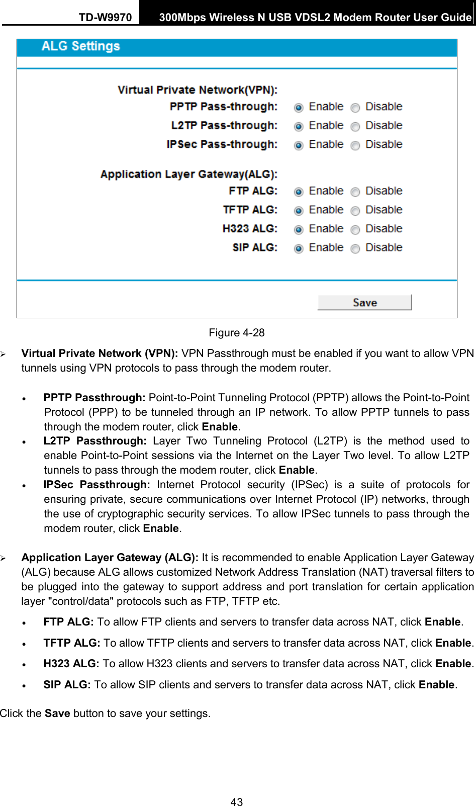 TD-W9970 300Mbps Wireless N USB VDSL2 Modem Router User Guide   Figure 4-28  Virtual Private Network (VPN): VPN Passthrough must be enabled if you want to allow VPN tunnels using VPN protocols to pass through the modem router. • PPTP Passthrough: Point-to-Point Tunneling Protocol (PPTP) allows the Point-to-Point Protocol (PPP) to be tunneled through an IP network. To allow PPTP tunnels to pass through the modem router, click Enable. • L2TP Passthrough: Layer Two Tunneling Protocol (L2TP) is the method used to enable Point-to-Point sessions via the Internet on the Layer Two level. To allow L2TP tunnels to pass through the modem router, click Enable. • IPSec Passthrough: Internet Protocol security (IPSec) is a suite of protocols for ensuring private, secure communications over Internet Protocol (IP) networks, through the use of cryptographic security services. To allow IPSec tunnels to pass through the modem router, click Enable.  Application Layer Gateway (ALG): It is recommended to enable Application Layer Gateway (ALG) because ALG allows customized Network Address Translation (NAT) traversal filters to be plugged into the gateway to support address and port translation for certain application layer &quot;control/data&quot; protocols such as FTP, TFTP etc.   • FTP ALG: To allow FTP clients and servers to transfer data across NAT, click Enable. • TFTP ALG: To allow TFTP clients and servers to transfer data across NAT, click Enable. • H323 ALG: To allow H323 clients and servers to transfer data across NAT, click Enable. • SIP ALG: To allow SIP clients and servers to transfer data across NAT, click Enable. Click the Save button to save your settings. 43 