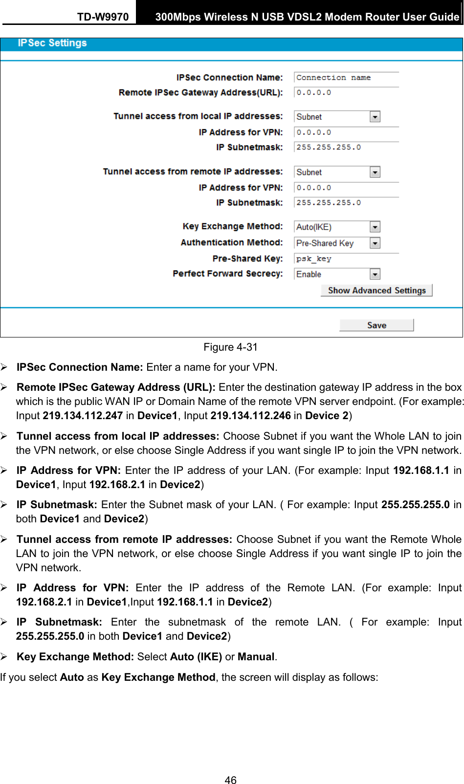 TD-W9970 300Mbps Wireless N USB VDSL2 Modem Router User Guide   Figure 4-31  IPSec Connection Name: Enter a name for your VPN.  Remote IPSec Gateway Address (URL): Enter the destination gateway IP address in the box which is the public WAN IP or Domain Name of the remote VPN server endpoint. (For example: Input 219.134.112.247 in Device1, Input 219.134.112.246 in Device 2)  Tunnel access from local IP addresses: Choose Subnet if you want the Whole LAN to join the VPN network, or else choose Single Address if you want single IP to join the VPN network.  IP Address for VPN: Enter the IP address of your LAN. (For example: Input 192.168.1.1 in Device1, Input 192.168.2.1 in Device2)  IP Subnetmask: Enter the Subnet mask of your LAN. ( For example: Input 255.255.255.0 in both Device1 and Device2)  Tunnel access from remote IP addresses: Choose Subnet if you want the Remote Whole LAN to join the VPN network, or else choose Single Address if you want single IP to join the VPN network.  IP Address for VPN: Enter the IP address of the Remote LAN. (For example: Input 192.168.2.1 in Device1,Input 192.168.1.1 in Device2)  IP Subnetmask: Enter the subnetmask of the remote LAN. ( For example: Input 255.255.255.0 in both Device1 and Device2)  Key Exchange Method: Select Auto (IKE) or Manual. If you select Auto as Key Exchange Method, the screen will display as follows: 46 