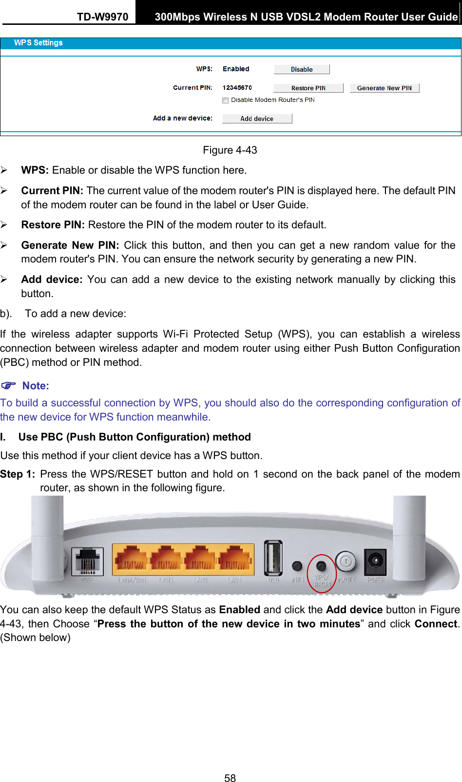 TD-W9970 300Mbps Wireless N USB VDSL2 Modem Router User Guide   Figure 4-43  WPS: Enable or disable the WPS function here.    Current PIN: The current value of the modem router&apos;s PIN is displayed here. The default PIN of the modem router can be found in the label or User Guide.    Restore PIN: Restore the PIN of the modem router to its default.    Generate New PIN: Click this button, and then you can get a new random value for the modem router&apos;s PIN. You can ensure the network security by generating a new PIN.  Add device: You can add a new device to the existing network manually by clicking this button. b). To add a new device: If  the wireless adapter supports Wi-Fi Protected Setup (WPS), you can establish a wireless connection between wireless adapter and modem router using either Push Button Configuration (PBC) method or PIN method.  Note: To build a successful connection by WPS, you should also do the corresponding configuration of the new device for WPS function meanwhile. I. Use PBC (Push Button Configuration) method Use this method if your client device has a WPS button. Step 1: Press the WPS/RESET button and hold on 1 second on the back panel of the modem router, as shown in the following figure.  You can also keep the default WPS Status as Enabled and click the Add device button in Figure 4-43, then Choose “Press the button of the new device in two minutes”  and click Connect. (Shown below) 58 